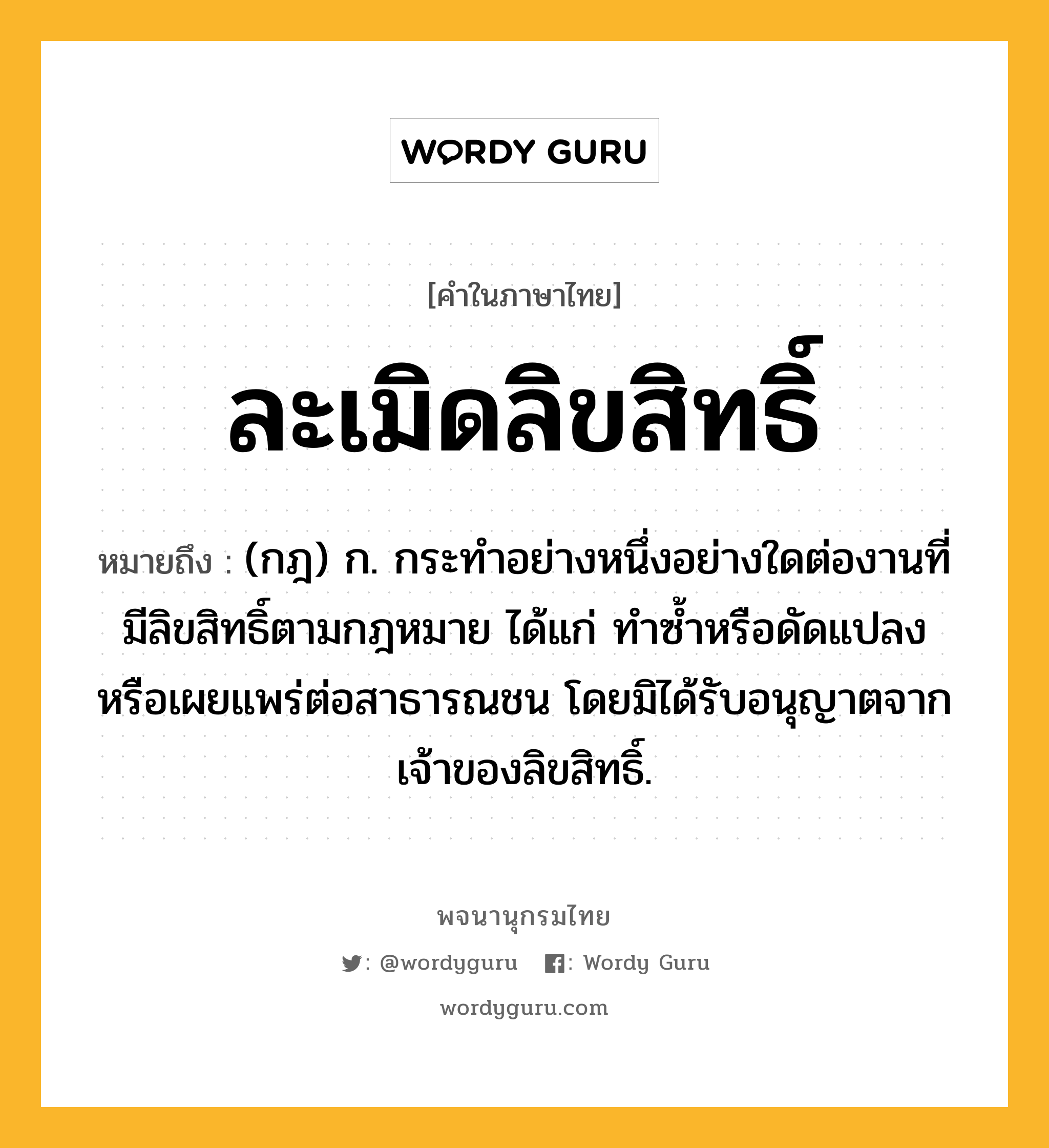 ละเมิดลิขสิทธิ์ ความหมาย หมายถึงอะไร?, คำในภาษาไทย ละเมิดลิขสิทธิ์ หมายถึง (กฎ) ก. กระทําอย่างหนึ่งอย่างใดต่องานที่มีลิขสิทธิ์ตามกฎหมาย ได้แก่ ทําซํ้าหรือดัดแปลง หรือเผยแพร่ต่อสาธารณชน โดยมิได้รับอนุญาตจากเจ้าของลิขสิทธิ์.