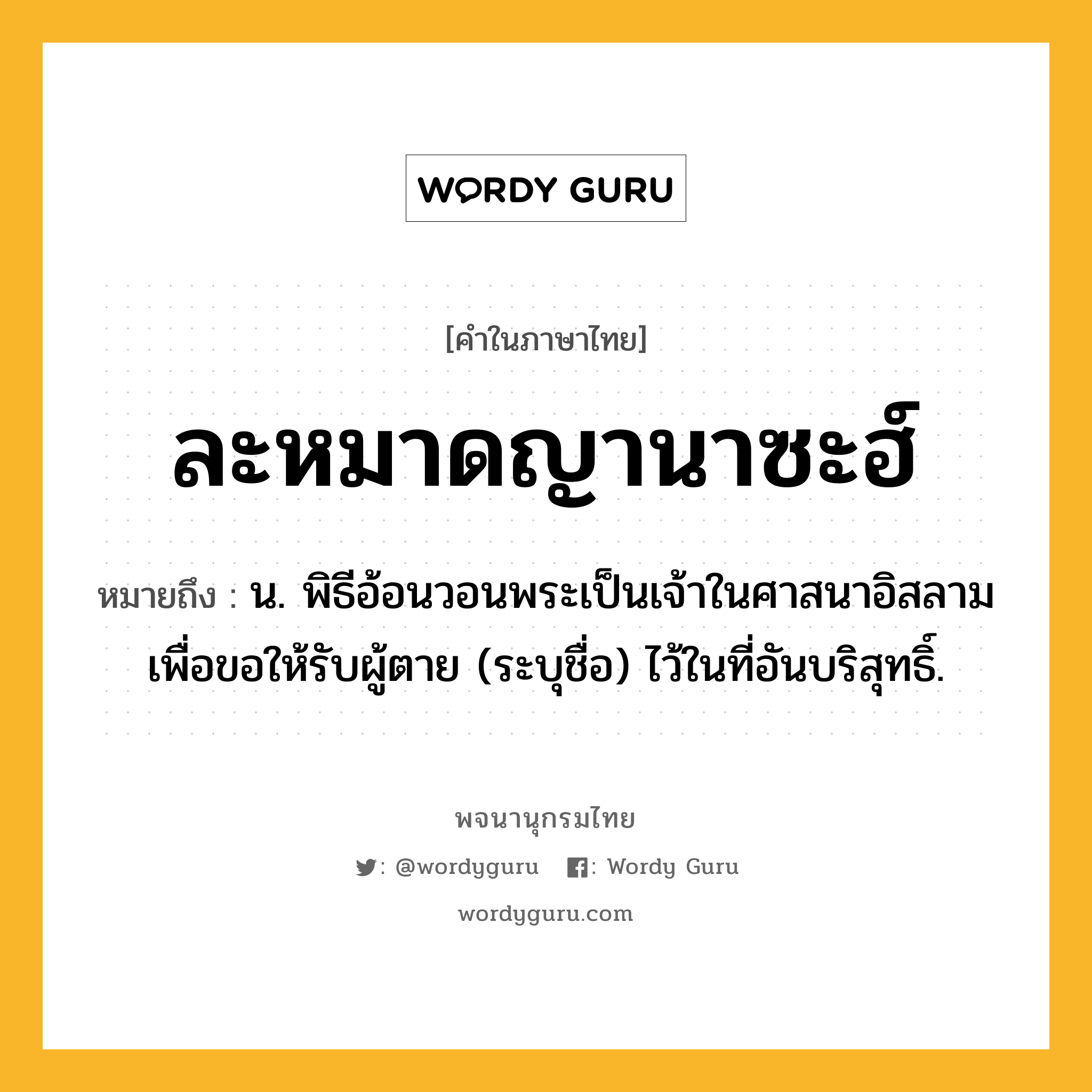 ละหมาดญานาซะฮ์ ความหมาย หมายถึงอะไร?, คำในภาษาไทย ละหมาดญานาซะฮ์ หมายถึง น. พิธีอ้อนวอนพระเป็นเจ้าในศาสนาอิสลาม เพื่อขอให้รับผู้ตาย (ระบุชื่อ) ไว้ในที่อันบริสุทธิ์.