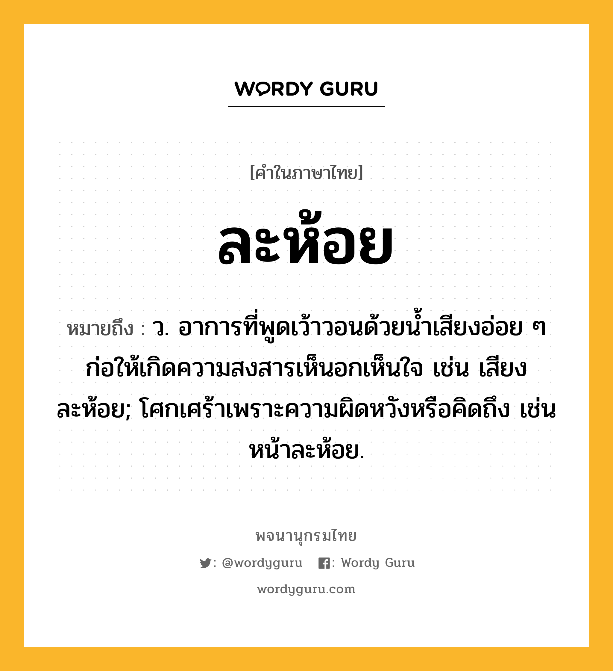 ละห้อย หมายถึงอะไร?, คำในภาษาไทย ละห้อย หมายถึง ว. อาการที่พูดเว้าวอนด้วยน้ำเสียงอ่อย ๆ ก่อให้เกิดความสงสารเห็นอกเห็นใจ เช่น เสียงละห้อย; โศกเศร้าเพราะความผิดหวังหรือคิดถึง เช่น หน้าละห้อย.