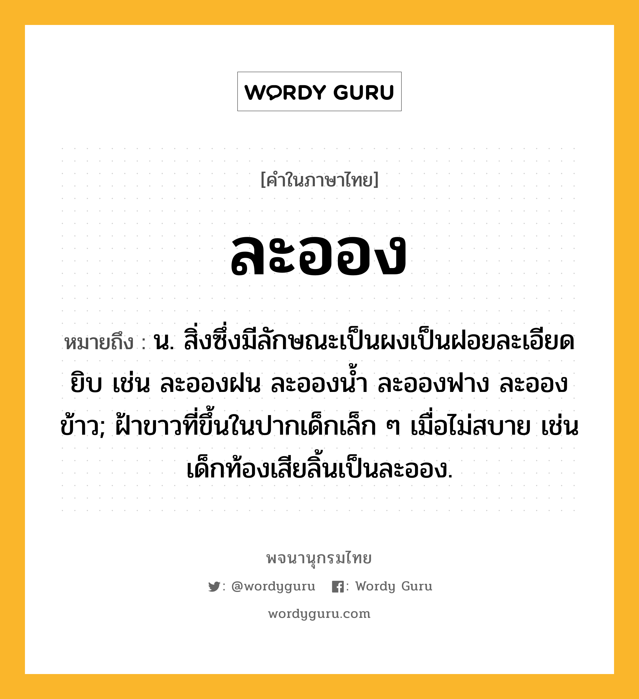 ละออง หมายถึงอะไร?, คำในภาษาไทย ละออง หมายถึง น. สิ่งซึ่งมีลักษณะเป็นผงเป็นฝอยละเอียดยิบ เช่น ละอองฝน ละอองน้ำ ละอองฟาง ละอองข้าว; ฝ้าขาวที่ขึ้นในปากเด็กเล็ก ๆ เมื่อไม่สบาย เช่น เด็กท้องเสียลิ้นเป็นละออง.