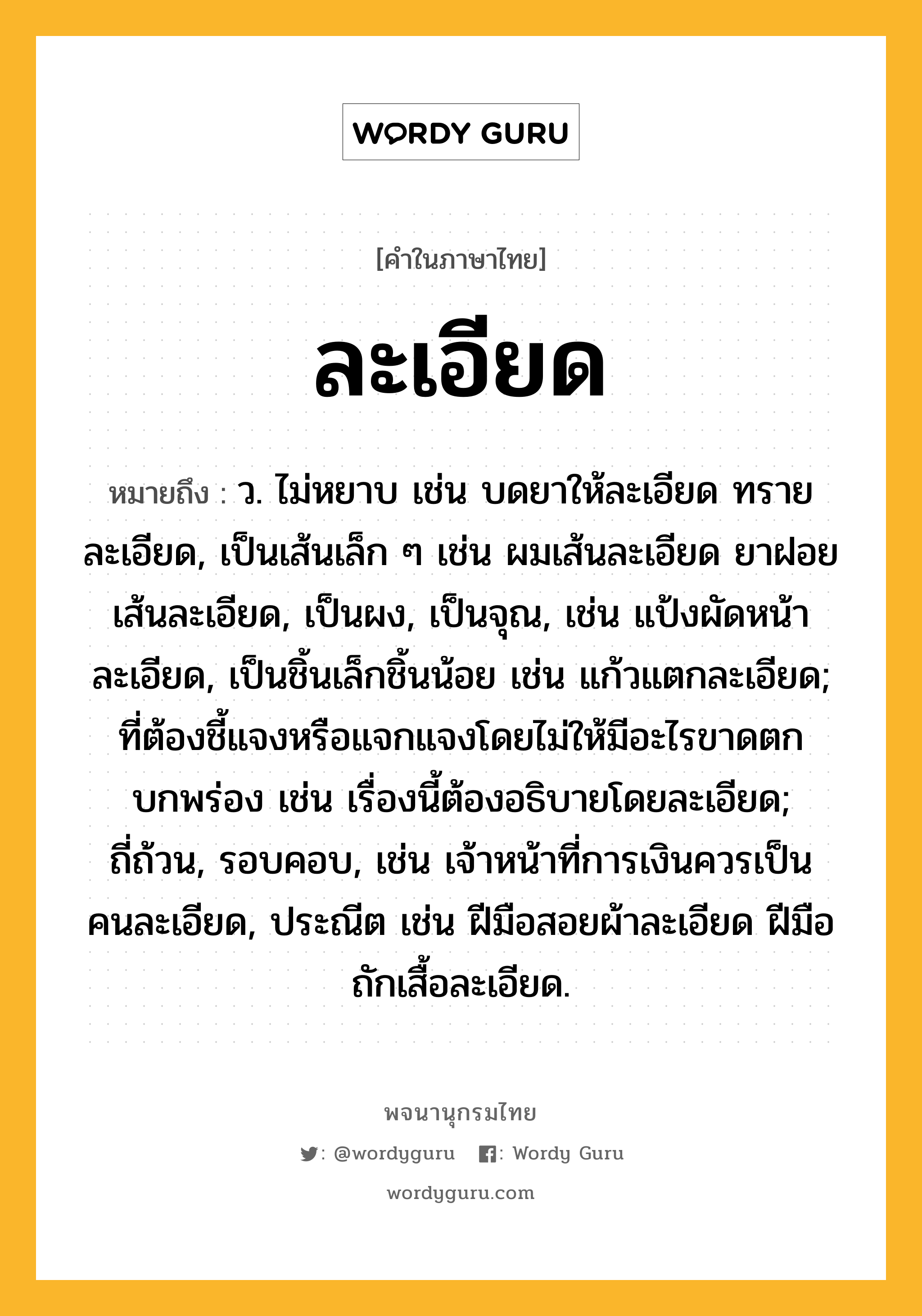 ละเอียด หมายถึงอะไร?, คำในภาษาไทย ละเอียด หมายถึง ว. ไม่หยาบ เช่น บดยาให้ละเอียด ทรายละเอียด, เป็นเส้นเล็ก ๆ เช่น ผมเส้นละเอียด ยาฝอยเส้นละเอียด, เป็นผง, เป็นจุณ, เช่น แป้งผัดหน้าละเอียด, เป็นชิ้นเล็กชิ้นน้อย เช่น แก้วแตกละเอียด; ที่ต้องชี้แจงหรือแจกแจงโดยไม่ให้มีอะไรขาดตกบกพร่อง เช่น เรื่องนี้ต้องอธิบายโดยละเอียด; ถี่ถ้วน, รอบคอบ, เช่น เจ้าหน้าที่การเงินควรเป็นคนละเอียด, ประณีต เช่น ฝีมือสอยผ้าละเอียด ฝีมือถักเสื้อละเอียด.