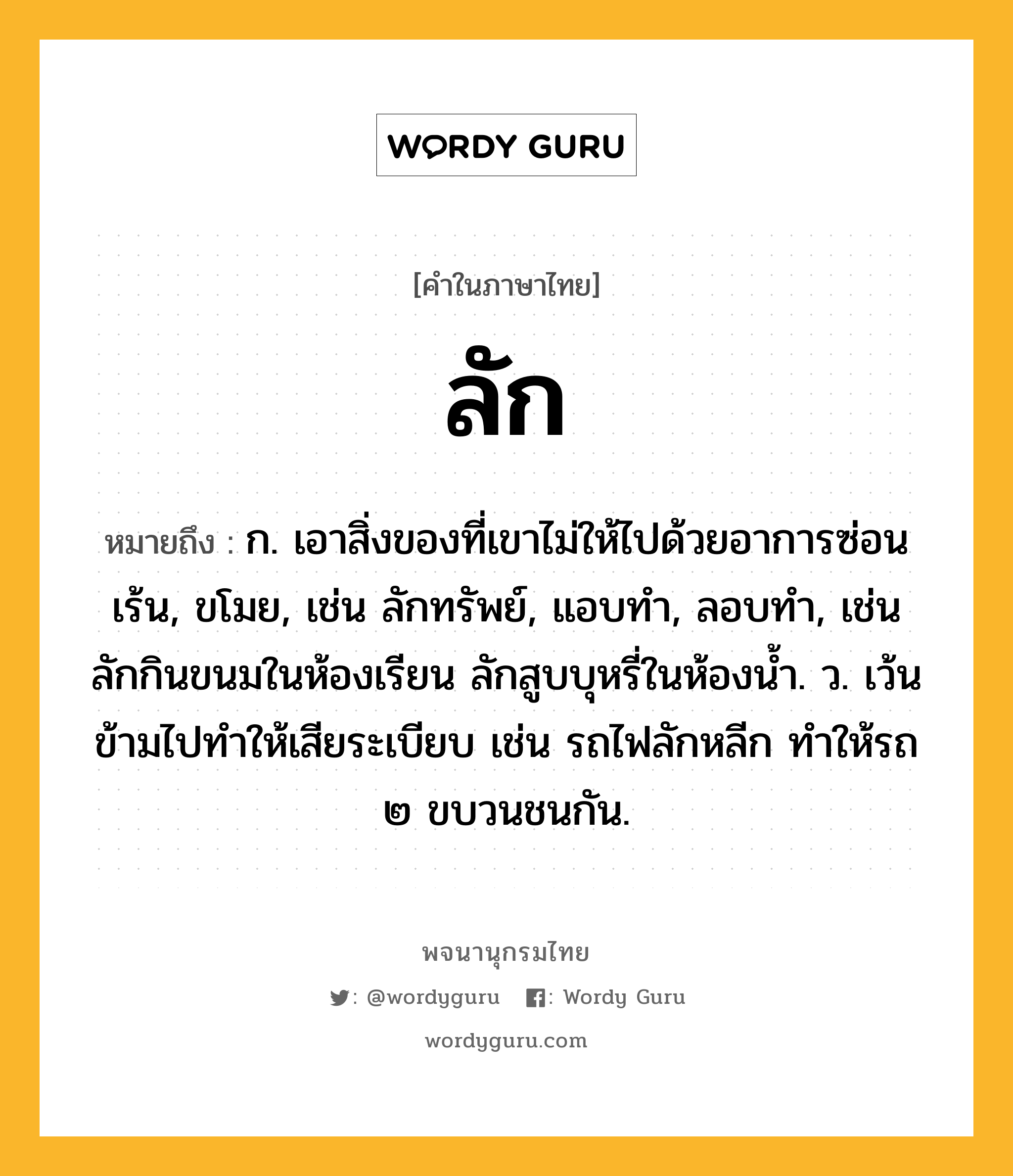 ลัก หมายถึงอะไร?, คำในภาษาไทย ลัก หมายถึง ก. เอาสิ่งของที่เขาไม่ให้ไปด้วยอาการซ่อนเร้น, ขโมย, เช่น ลักทรัพย์, แอบทำ, ลอบทำ, เช่น ลักกินขนมในห้องเรียน ลักสูบบุหรี่ในห้องน้ำ. ว. เว้นข้ามไปทำให้เสียระเบียบ เช่น รถไฟลักหลีก ทำให้รถ ๒ ขบวนชนกัน.