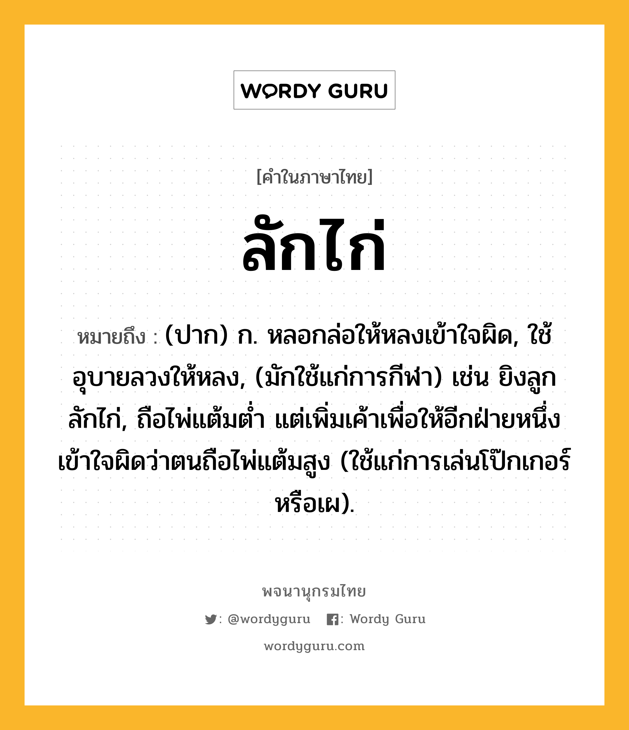 ลักไก่ ความหมาย หมายถึงอะไร?, คำในภาษาไทย ลักไก่ หมายถึง (ปาก) ก. หลอกล่อให้หลงเข้าใจผิด, ใช้อุบายลวงให้หลง, (มักใช้แก่การกีฬา) เช่น ยิงลูกลักไก่, ถือไพ่แต้มต่ำ แต่เพิ่มเค้าเพื่อให้อีกฝ่ายหนึ่งเข้าใจผิดว่าตนถือไพ่แต้มสูง (ใช้แก่การเล่นโป๊กเกอร์หรือเผ).