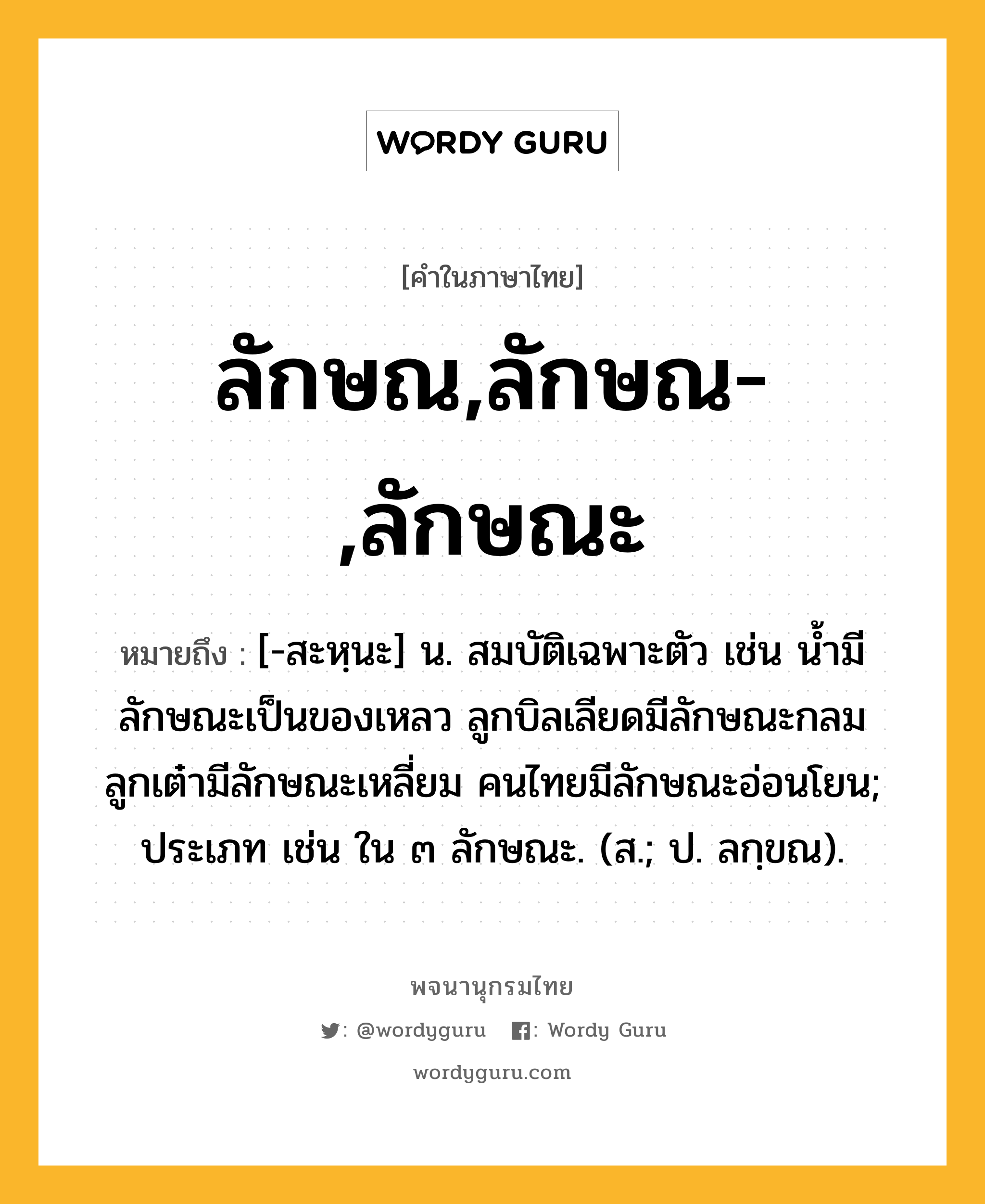 ลักษณ,ลักษณ-,ลักษณะ หมายถึงอะไร?, คำในภาษาไทย ลักษณ,ลักษณ-,ลักษณะ หมายถึง [-สะหฺนะ] น. สมบัติเฉพาะตัว เช่น น้ำมีลักษณะเป็นของเหลว ลูกบิลเลียดมีลักษณะกลม ลูกเต๋ามีลักษณะเหลี่ยม คนไทยมีลักษณะอ่อนโยน; ประเภท เช่น ใน ๓ ลักษณะ. (ส.; ป. ลกฺขณ).