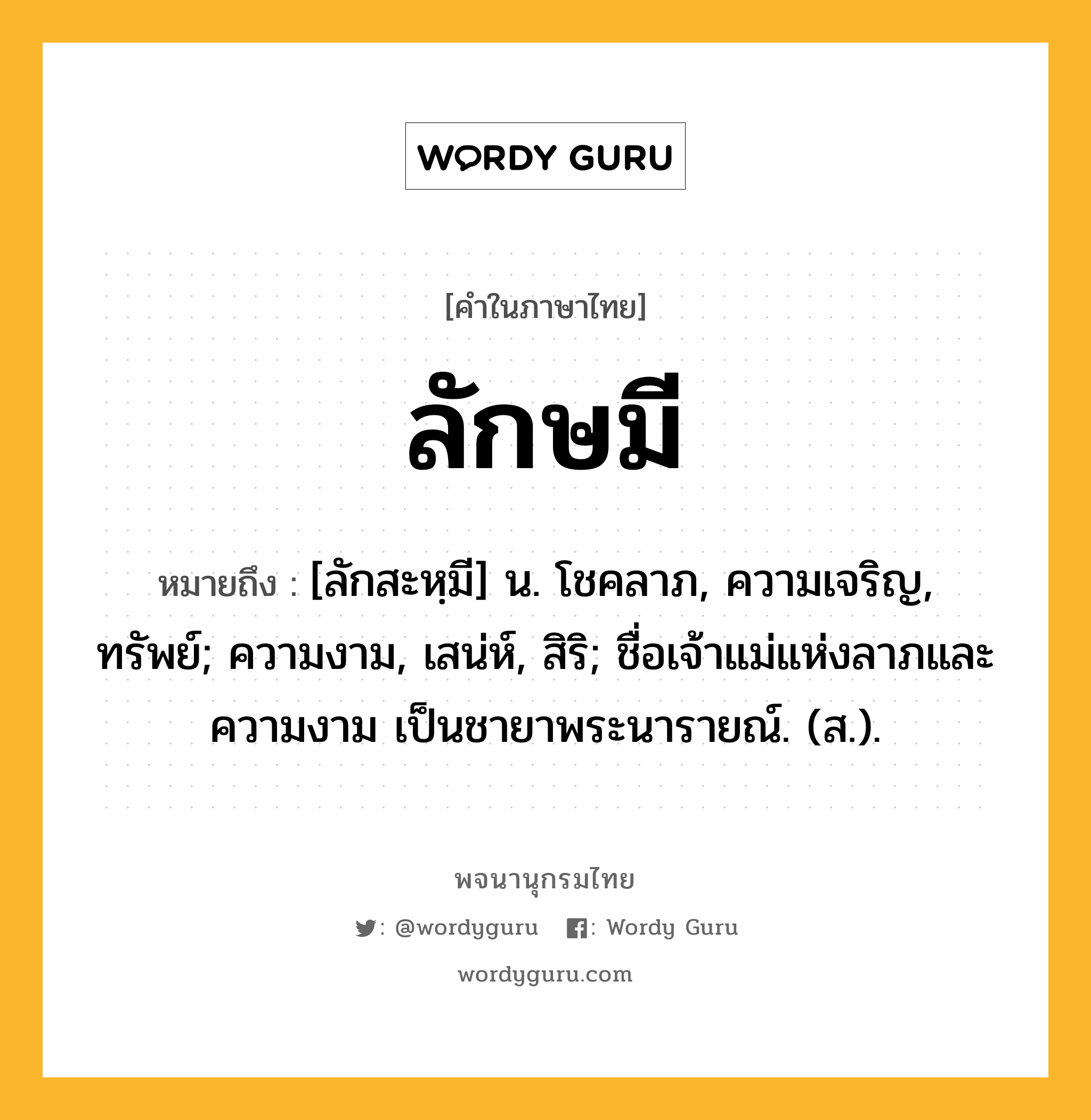 ลักษมี ความหมาย หมายถึงอะไร?, คำในภาษาไทย ลักษมี หมายถึง [ลักสะหฺมี] น. โชคลาภ, ความเจริญ, ทรัพย์; ความงาม, เสน่ห์, สิริ; ชื่อเจ้าแม่แห่งลาภและความงาม เป็นชายาพระนารายณ์. (ส.).