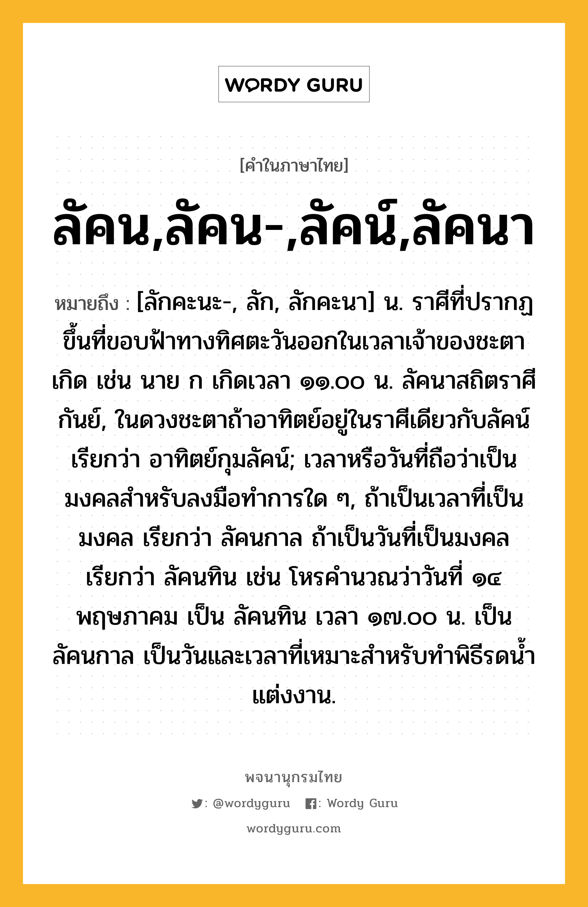 ลัคน,ลัคน-,ลัคน์,ลัคนา ความหมาย หมายถึงอะไร?, คำในภาษาไทย ลัคน,ลัคน-,ลัคน์,ลัคนา หมายถึง [ลักคะนะ-, ลัก, ลักคะนา] น. ราศีที่ปรากฏขึ้นที่ขอบฟ้าทางทิศตะวันออกในเวลาเจ้าของชะตาเกิด เช่น นาย ก เกิดเวลา ๑๑.๐๐ น. ลัคนาสถิตราศีกันย์, ในดวงชะตาถ้าอาทิตย์อยู่ในราศีเดียวกับลัคน์ เรียกว่า อาทิตย์กุมลัคน์; เวลาหรือวันที่ถือว่าเป็นมงคลสําหรับลงมือทําการใด ๆ, ถ้าเป็นเวลาที่เป็นมงคล เรียกว่า ลัคนกาล ถ้าเป็นวันที่เป็นมงคล เรียกว่า ลัคนทิน เช่น โหรคํานวณว่าวันที่ ๑๔ พฤษภาคม เป็น ลัคนทิน เวลา ๑๗.๐๐ น. เป็น ลัคนกาล เป็นวันและเวลาที่เหมาะสําหรับทําพิธีรดนํ้าแต่งงาน.