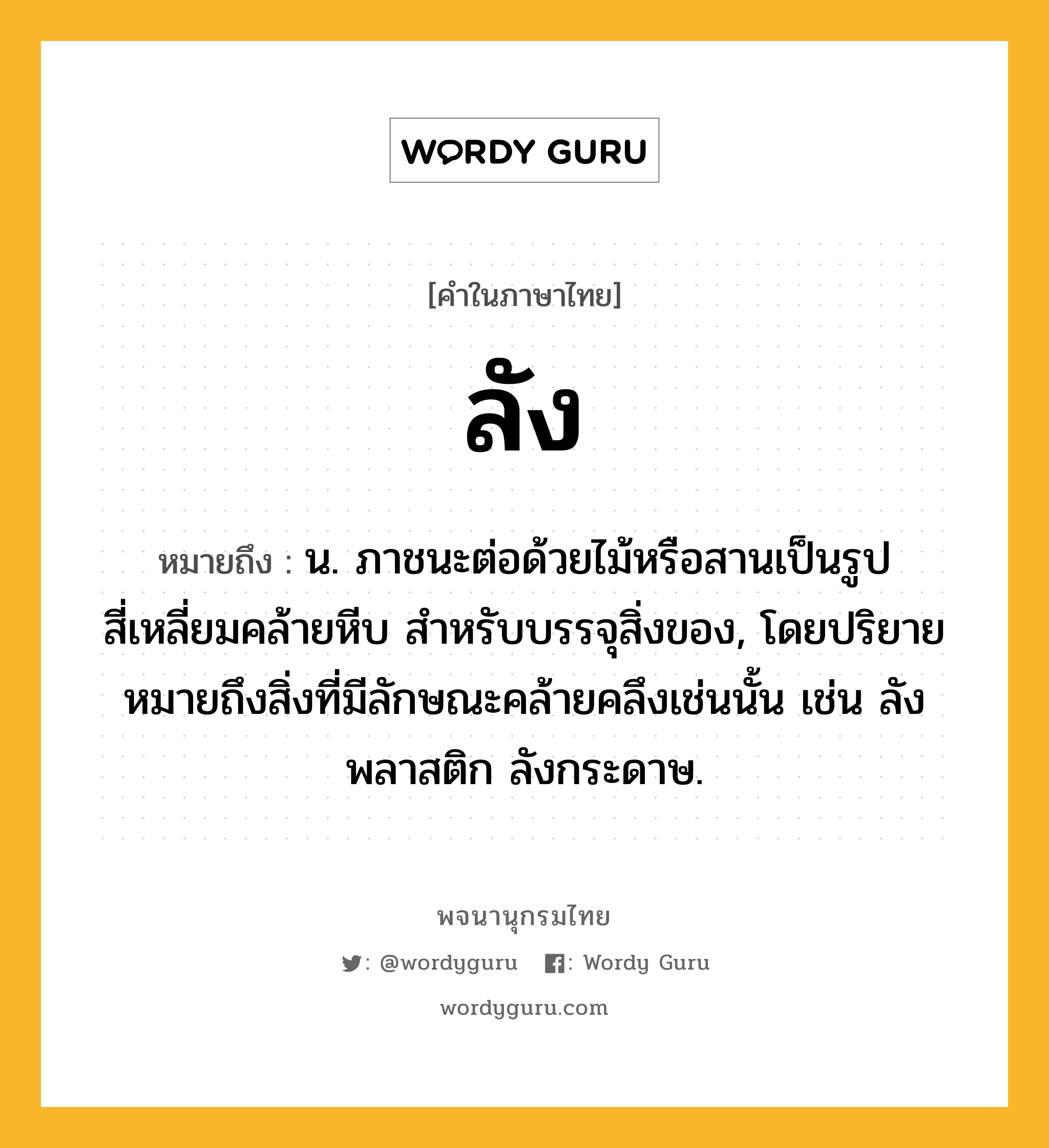 ลัง หมายถึงอะไร?, คำในภาษาไทย ลัง หมายถึง น. ภาชนะต่อด้วยไม้หรือสานเป็นรูปสี่เหลี่ยมคล้ายหีบ สําหรับบรรจุสิ่งของ, โดยปริยายหมายถึงสิ่งที่มีลักษณะคล้ายคลึงเช่นนั้น เช่น ลังพลาสติก ลังกระดาษ.