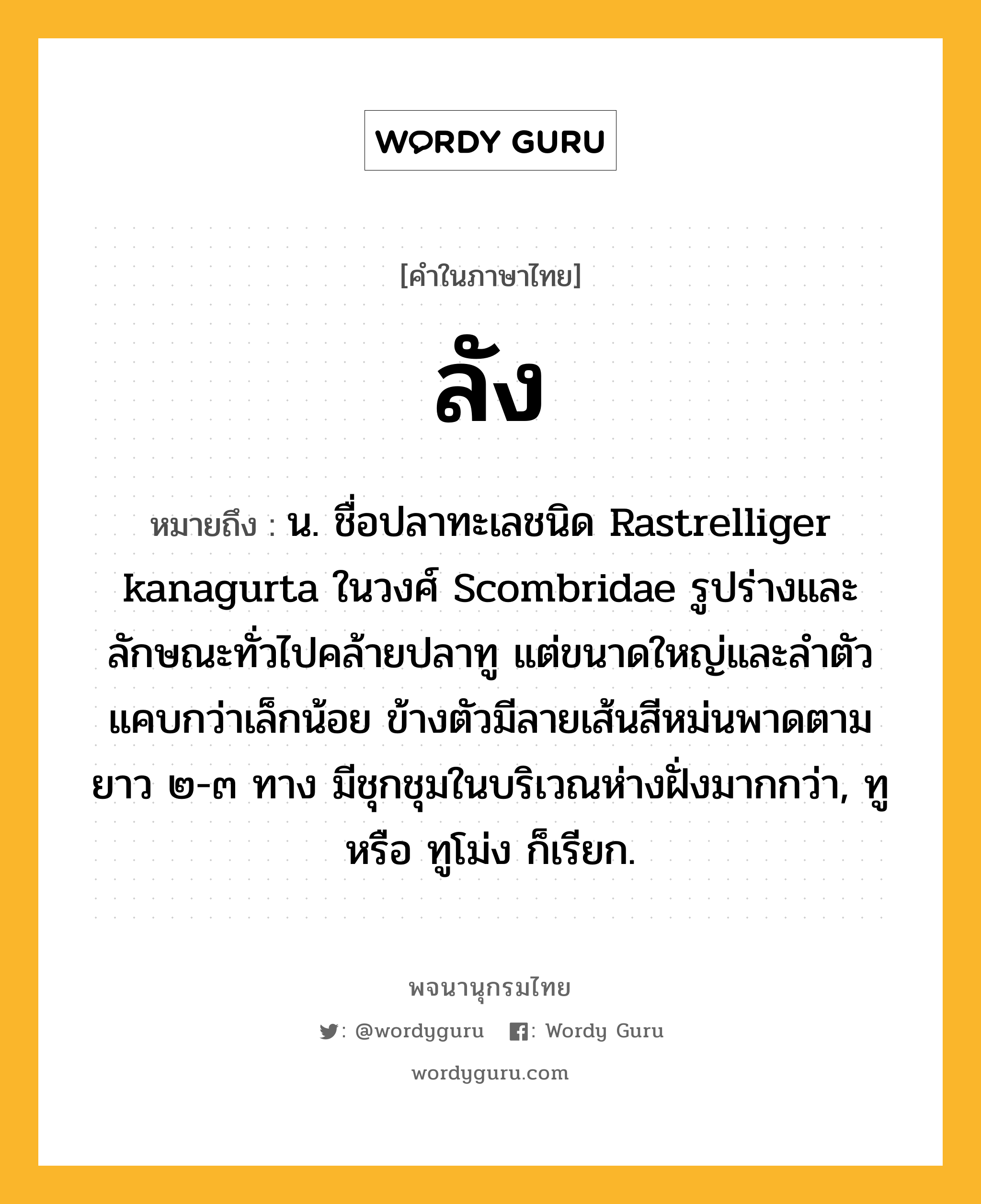 ลัง หมายถึงอะไร?, คำในภาษาไทย ลัง หมายถึง น. ชื่อปลาทะเลชนิด Rastrelliger kanagurta ในวงศ์ Scombridae รูปร่างและลักษณะทั่วไปคล้ายปลาทู แต่ขนาดใหญ่และลําตัวแคบกว่าเล็กน้อย ข้างตัวมีลายเส้นสีหม่นพาดตามยาว ๒-๓ ทาง มีชุกชุมในบริเวณห่างฝั่งมากกว่า, ทู หรือ ทูโม่ง ก็เรียก.