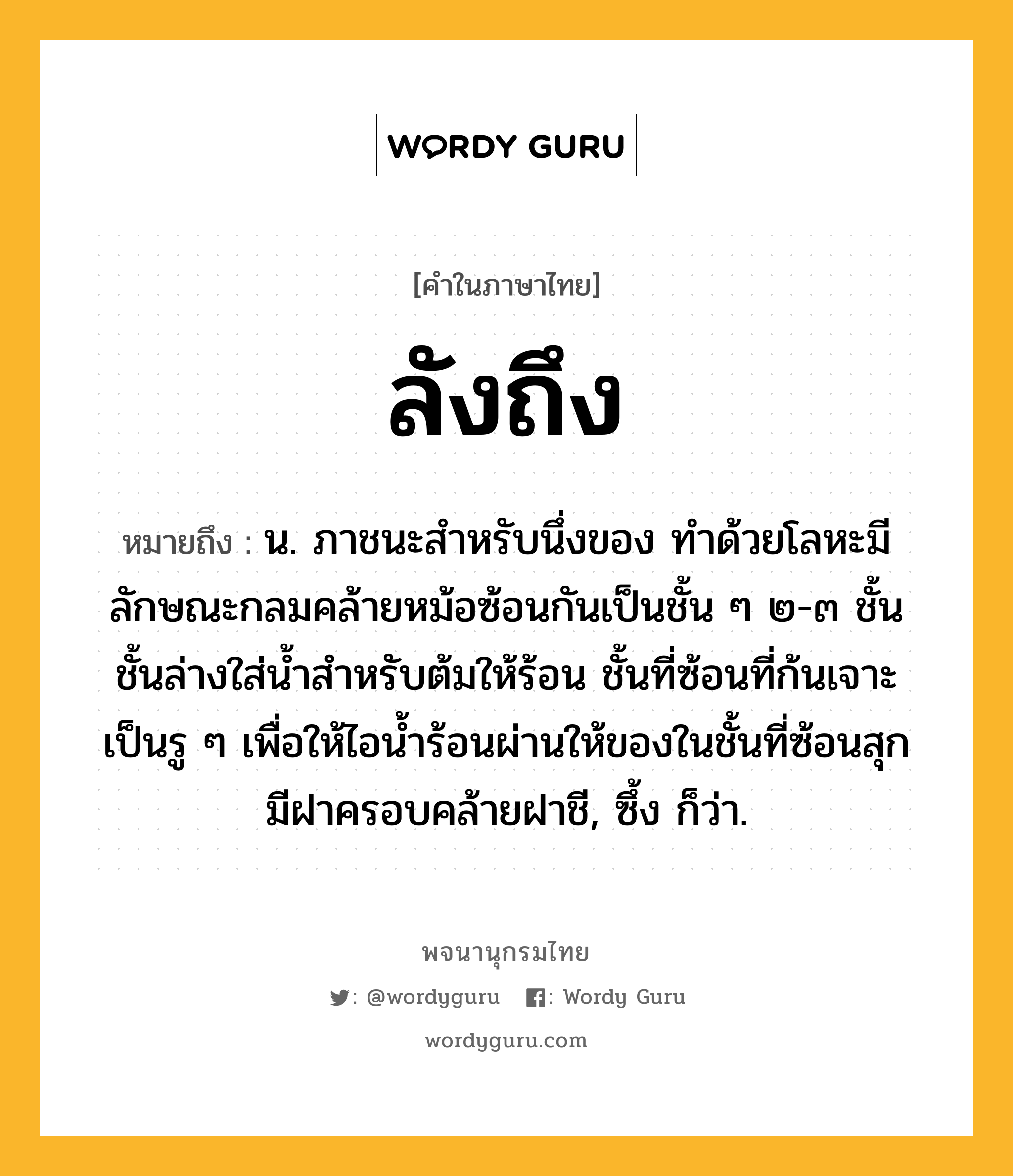 ลังถึง หมายถึงอะไร?, คำในภาษาไทย ลังถึง หมายถึง น. ภาชนะสําหรับนึ่งของ ทำด้วยโลหะมีลักษณะกลมคล้ายหม้อซ้อนกันเป็นชั้น ๆ ๒-๓ ชั้น ชั้นล่างใส่น้ำสำหรับต้มให้ร้อน ชั้นที่ซ้อนที่ก้นเจาะเป็นรู ๆ เพื่อให้ไอน้ำร้อนผ่านให้ของในชั้นที่ซ้อนสุก มีฝาครอบคล้ายฝาชี, ซึ้ง ก็ว่า.