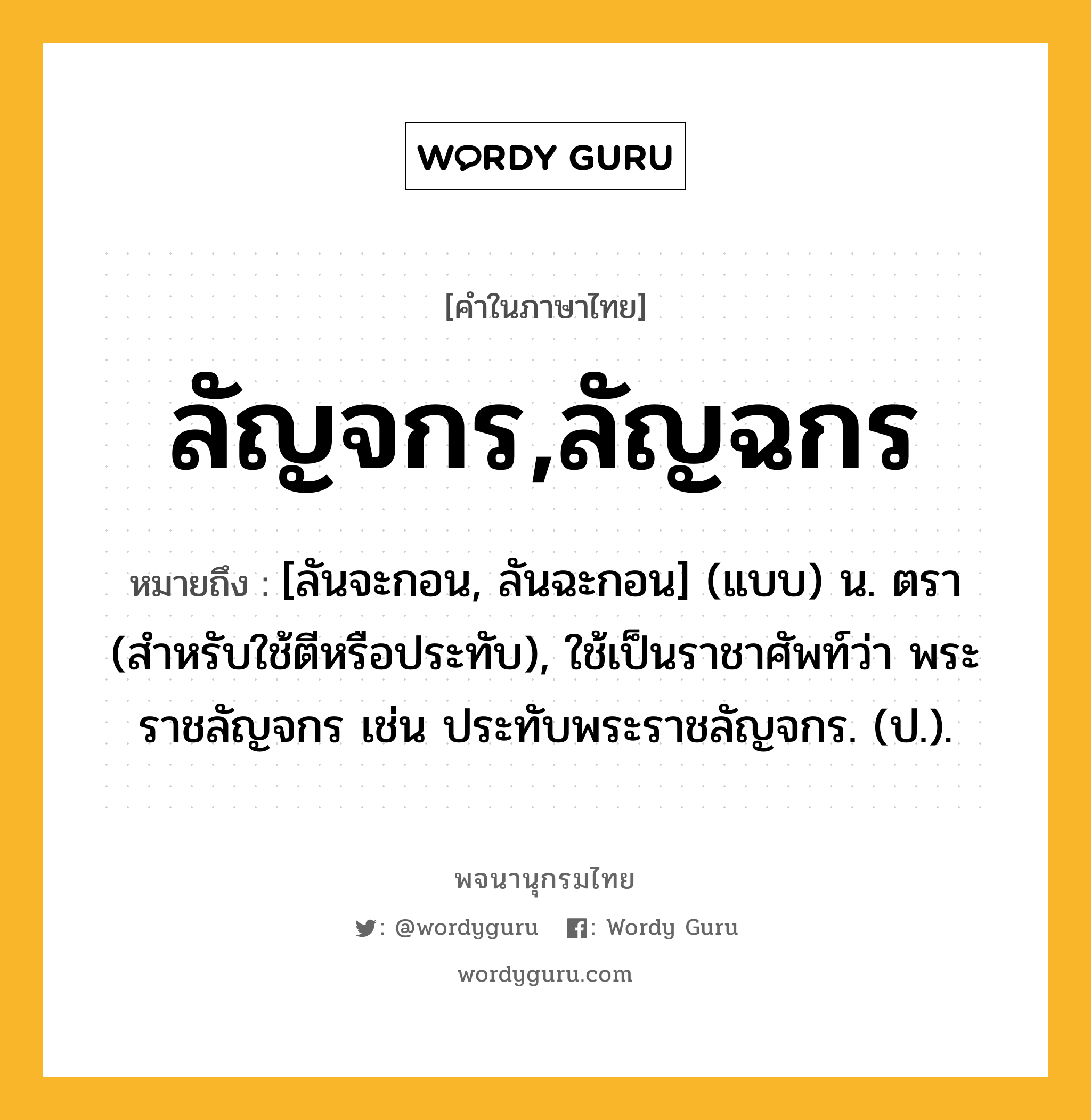 ลัญจกร,ลัญฉกร หมายถึงอะไร?, คำในภาษาไทย ลัญจกร,ลัญฉกร หมายถึง [ลันจะกอน, ลันฉะกอน] (แบบ) น. ตรา (สําหรับใช้ตีหรือประทับ), ใช้เป็นราชาศัพท์ว่า พระราชลัญจกร เช่น ประทับพระราชลัญจกร. (ป.).