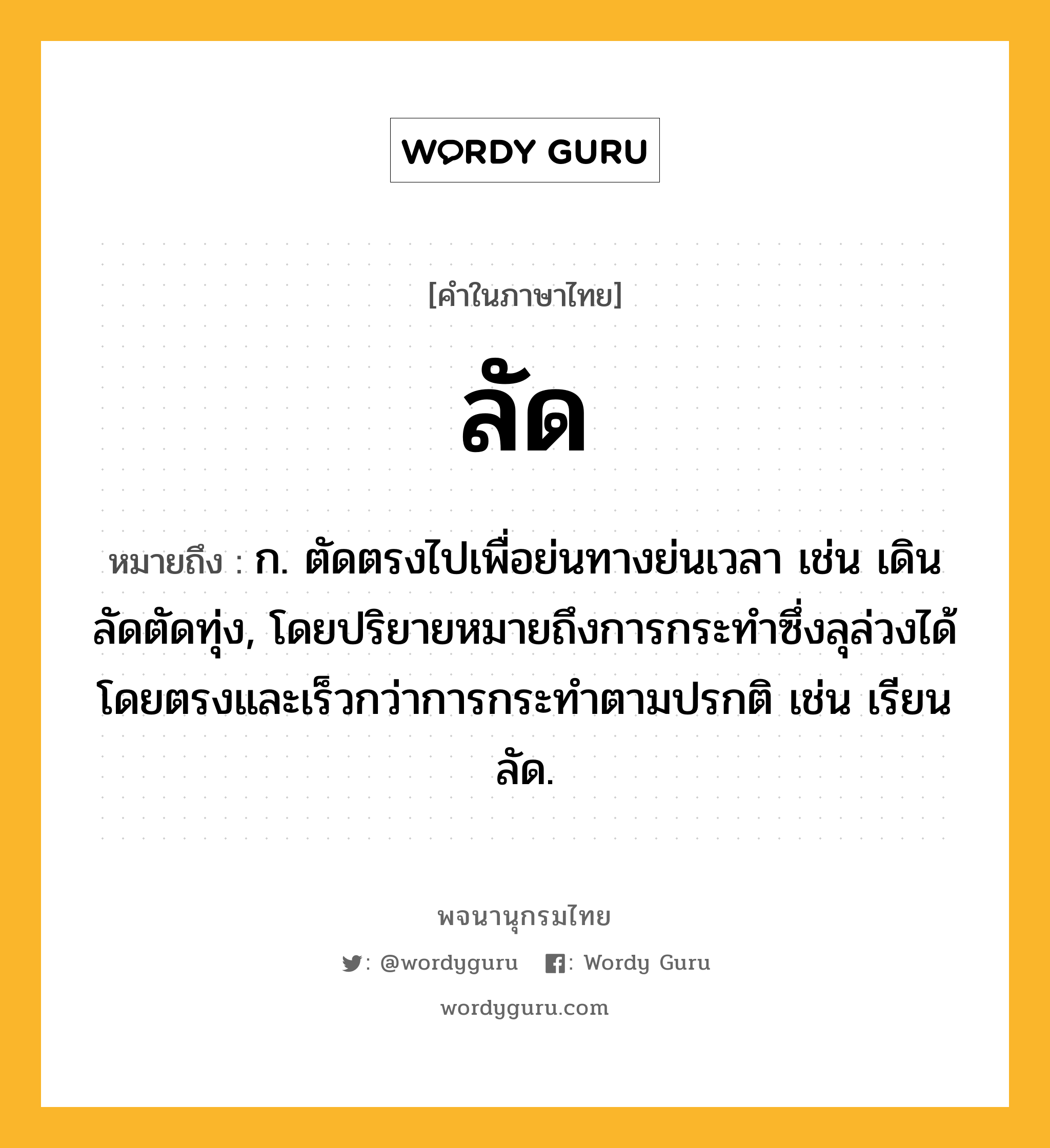 ลัด หมายถึงอะไร?, คำในภาษาไทย ลัด หมายถึง ก. ตัดตรงไปเพื่อย่นทางย่นเวลา เช่น เดินลัดตัดทุ่ง, โดยปริยายหมายถึงการกระทําซึ่งลุล่วงได้โดยตรงและเร็วกว่าการกระทําตามปรกติ เช่น เรียนลัด.