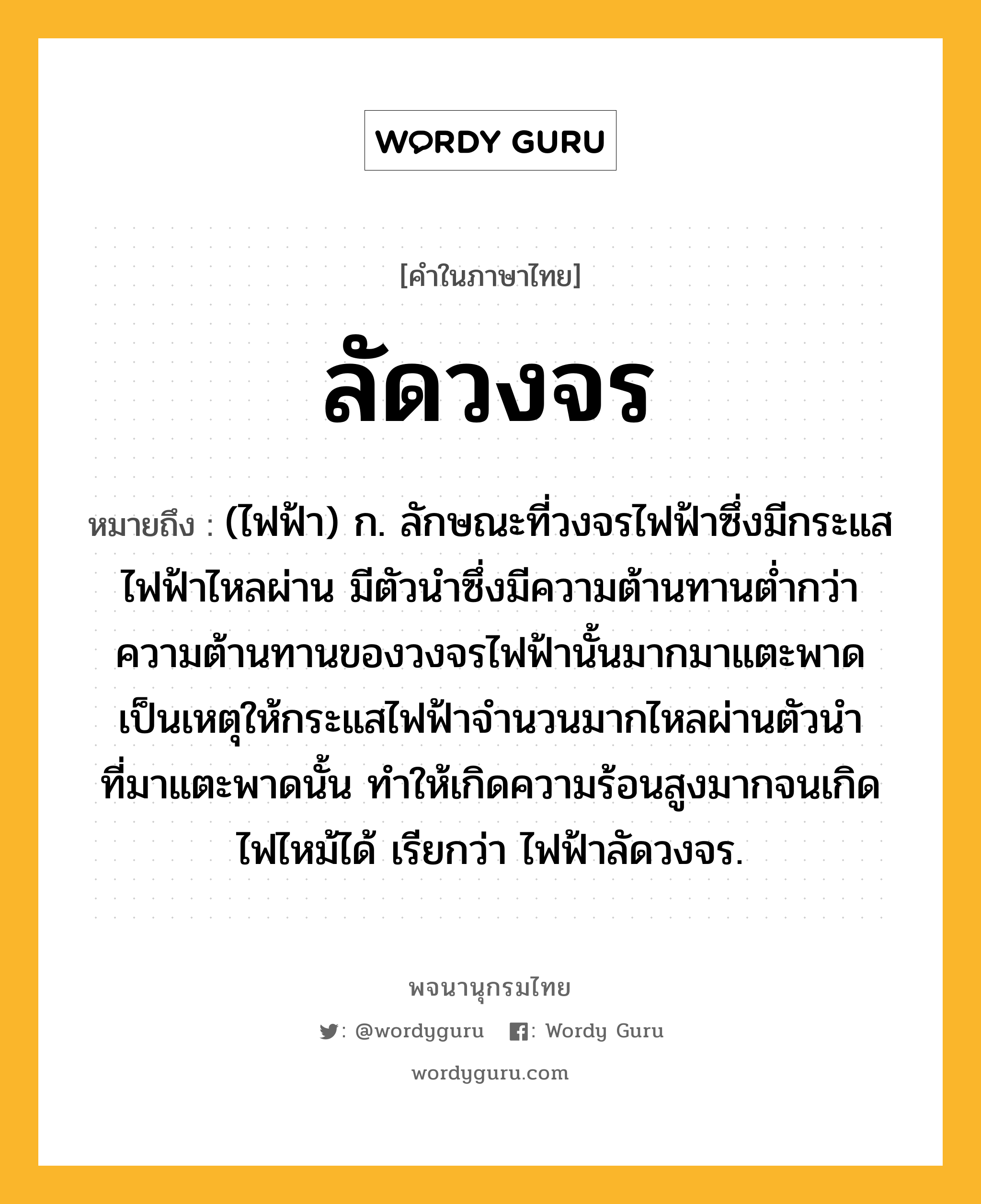 ลัดวงจร หมายถึงอะไร?, คำในภาษาไทย ลัดวงจร หมายถึง (ไฟฟ้า) ก. ลักษณะที่วงจรไฟฟ้าซึ่งมีกระแสไฟฟ้าไหลผ่าน มีตัวนําซึ่งมีความต้านทานตํ่ากว่าความต้านทานของวงจรไฟฟ้านั้นมากมาแตะพาด เป็นเหตุให้กระแสไฟฟ้าจํานวนมากไหลผ่านตัวนําที่มาแตะพาดนั้น ทําให้เกิดความร้อนสูงมากจนเกิดไฟไหม้ได้ เรียกว่า ไฟฟ้าลัดวงจร.