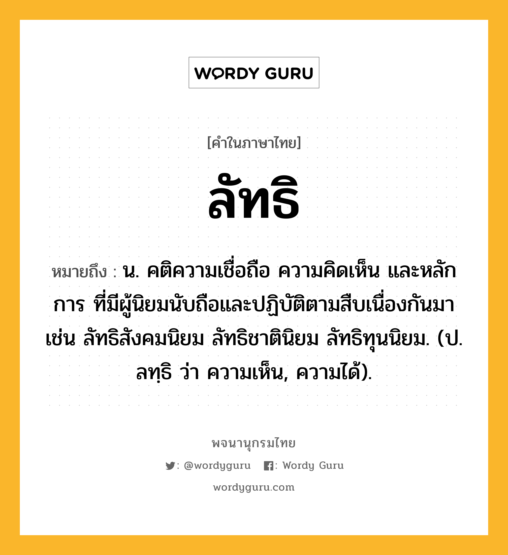 ลัทธิ หมายถึงอะไร?, คำในภาษาไทย ลัทธิ หมายถึง น. คติความเชื่อถือ ความคิดเห็น และหลักการ ที่มีผู้นิยมนับถือและปฏิบัติตามสืบเนื่องกันมา เช่น ลัทธิสังคมนิยม ลัทธิชาตินิยม ลัทธิทุนนิยม. (ป. ลทฺธิ ว่า ความเห็น, ความได้).