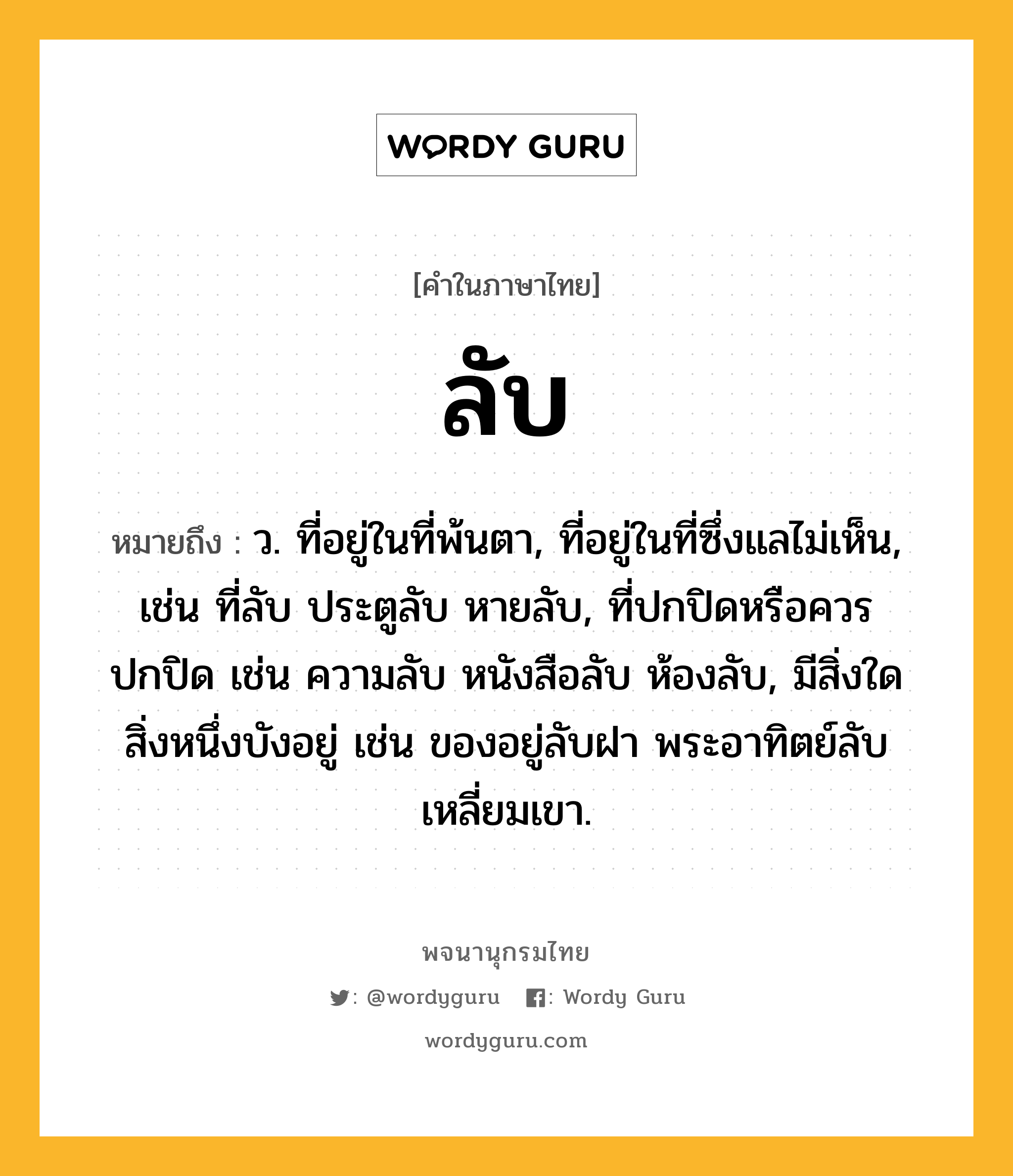 ลับ หมายถึงอะไร?, คำในภาษาไทย ลับ หมายถึง ว. ที่อยู่ในที่พ้นตา, ที่อยู่ในที่ซึ่งแลไม่เห็น, เช่น ที่ลับ ประตูลับ หายลับ, ที่ปกปิดหรือควรปกปิด เช่น ความลับ หนังสือลับ ห้องลับ, มีสิ่งใดสิ่งหนึ่งบังอยู่ เช่น ของอยู่ลับฝา พระอาทิตย์ลับเหลี่ยมเขา.