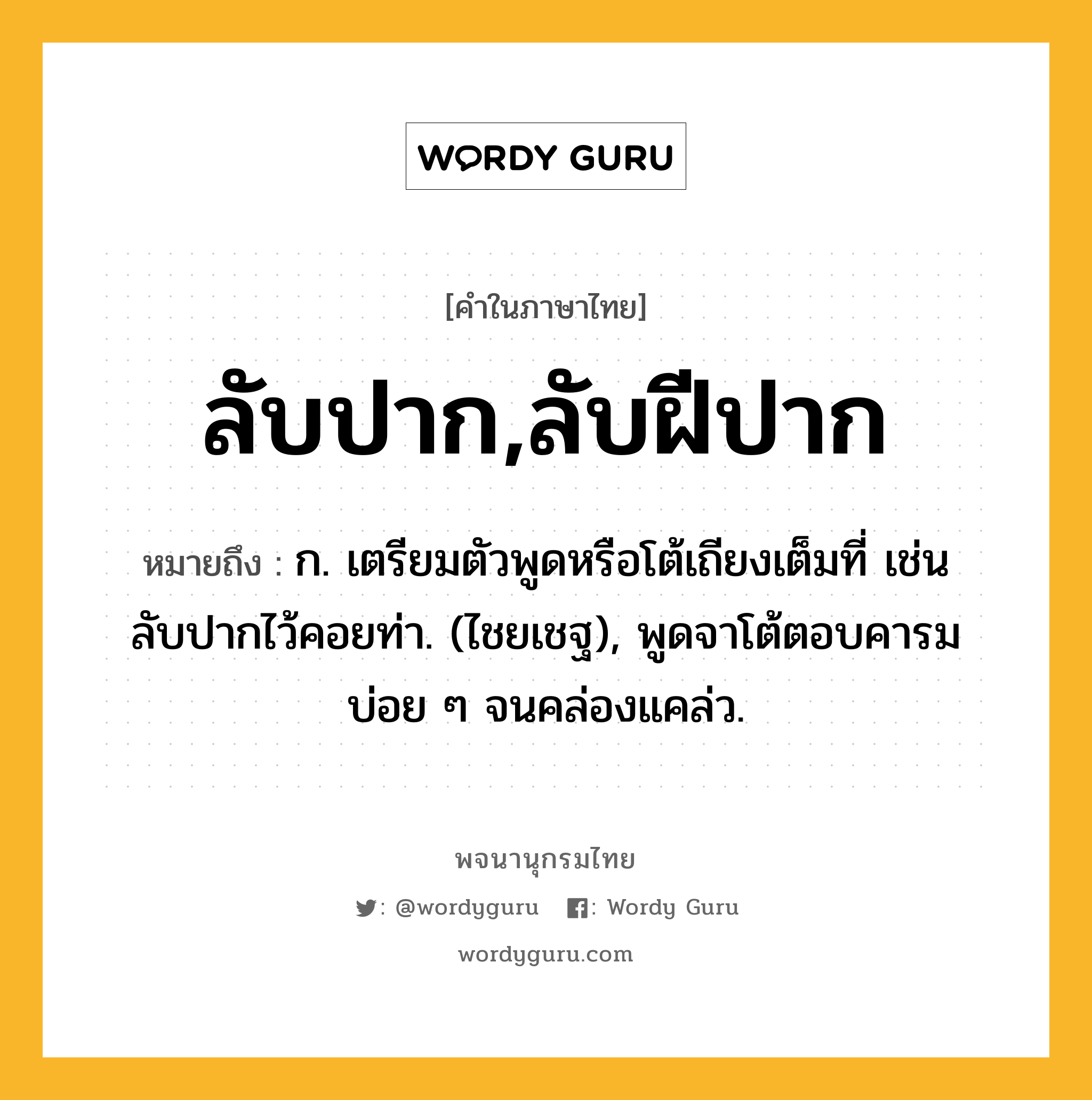 ลับปาก,ลับฝีปาก หมายถึงอะไร?, คำในภาษาไทย ลับปาก,ลับฝีปาก หมายถึง ก. เตรียมตัวพูดหรือโต้เถียงเต็มที่ เช่น ลับปากไว้คอยท่า. (ไชยเชฐ), พูดจาโต้ตอบคารมบ่อย ๆ จนคล่องแคล่ว.