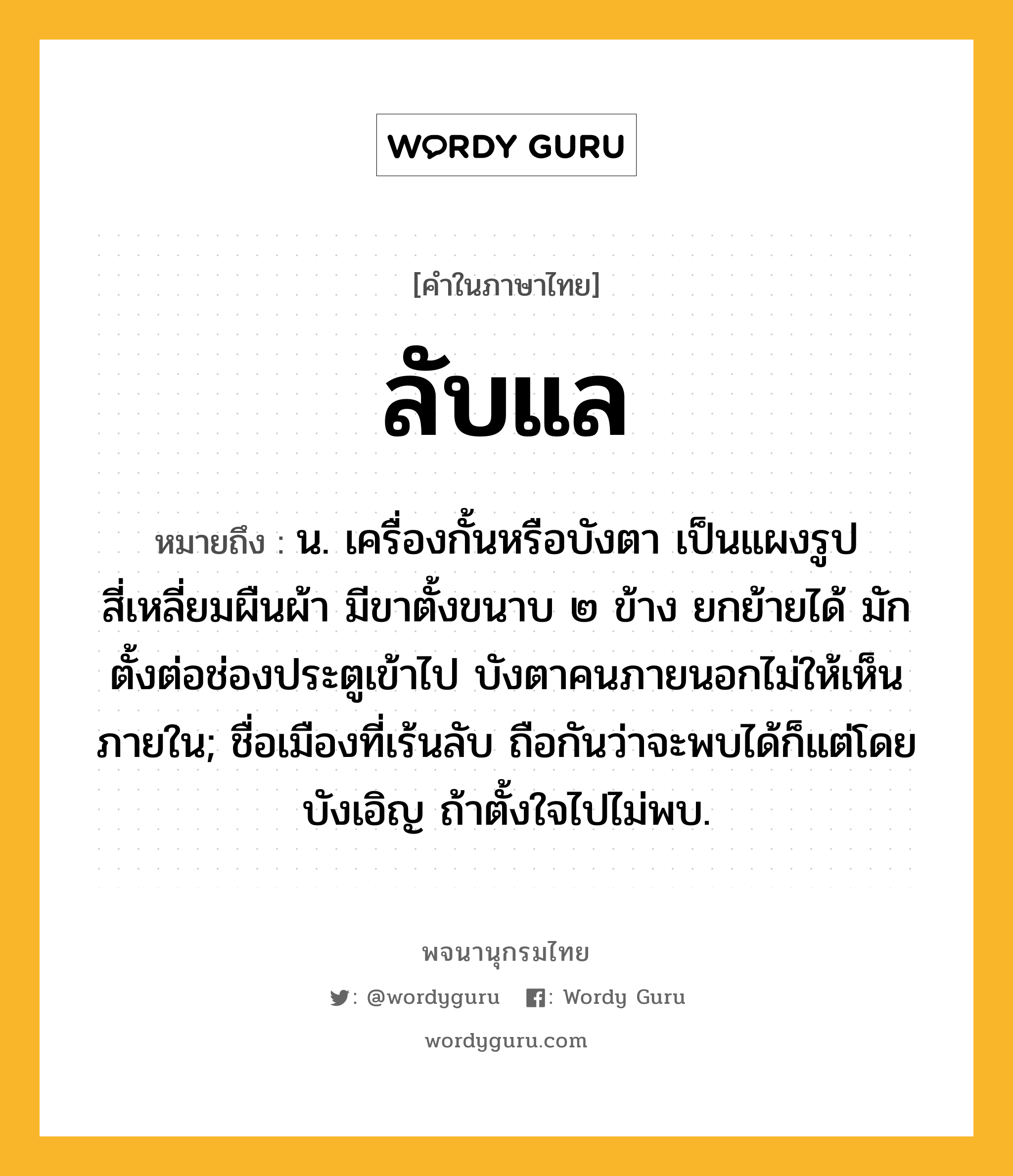 ลับแล หมายถึงอะไร?, คำในภาษาไทย ลับแล หมายถึง น. เครื่องกั้นหรือบังตา เป็นแผงรูปสี่เหลี่ยมผืนผ้า มีขาตั้งขนาบ ๒ ข้าง ยกย้ายได้ มักตั้งต่อช่องประตูเข้าไป บังตาคนภายนอกไม่ให้เห็นภายใน; ชื่อเมืองที่เร้นลับ ถือกันว่าจะพบได้ก็แต่โดยบังเอิญ ถ้าตั้งใจไปไม่พบ.