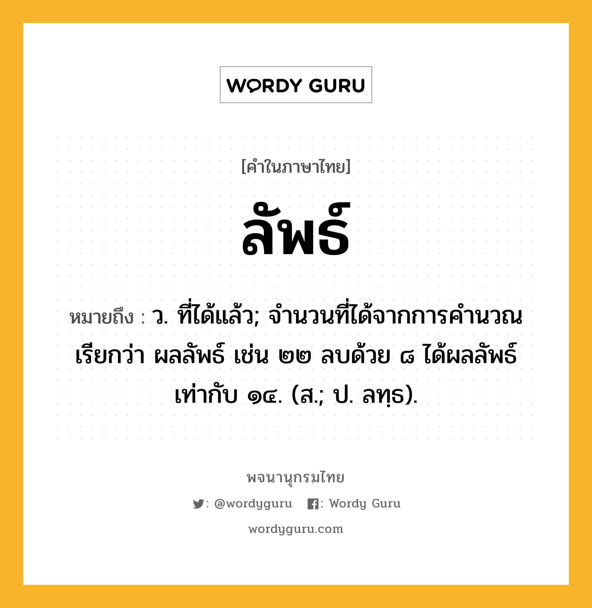 ลัพธ์ หมายถึงอะไร?, คำในภาษาไทย ลัพธ์ หมายถึง ว. ที่ได้แล้ว; จํานวนที่ได้จากการคํานวณเรียกว่า ผลลัพธ์ เช่น ๒๒ ลบด้วย ๘ ได้ผลลัพธ์เท่ากับ ๑๔. (ส.; ป. ลทฺธ).