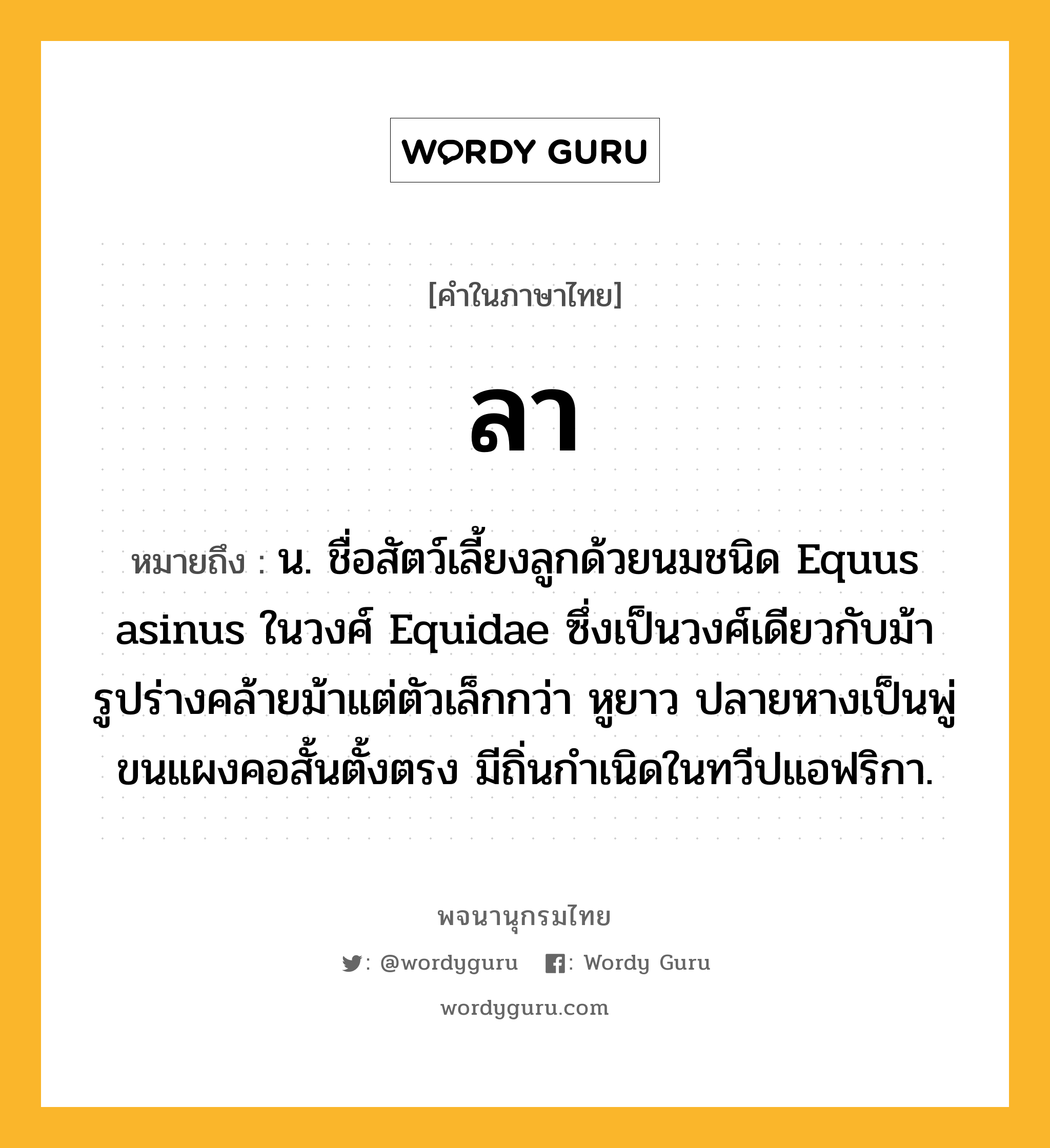 ลา หมายถึงอะไร?, คำในภาษาไทย ลา หมายถึง น. ชื่อสัตว์เลี้ยงลูกด้วยนมชนิด Equus asinus ในวงศ์ Equidae ซึ่งเป็นวงศ์เดียวกับม้า รูปร่างคล้ายม้าแต่ตัวเล็กกว่า หูยาว ปลายหางเป็นพู่ ขนแผงคอสั้นตั้งตรง มีถิ่นกําเนิดในทวีปแอฟริกา.