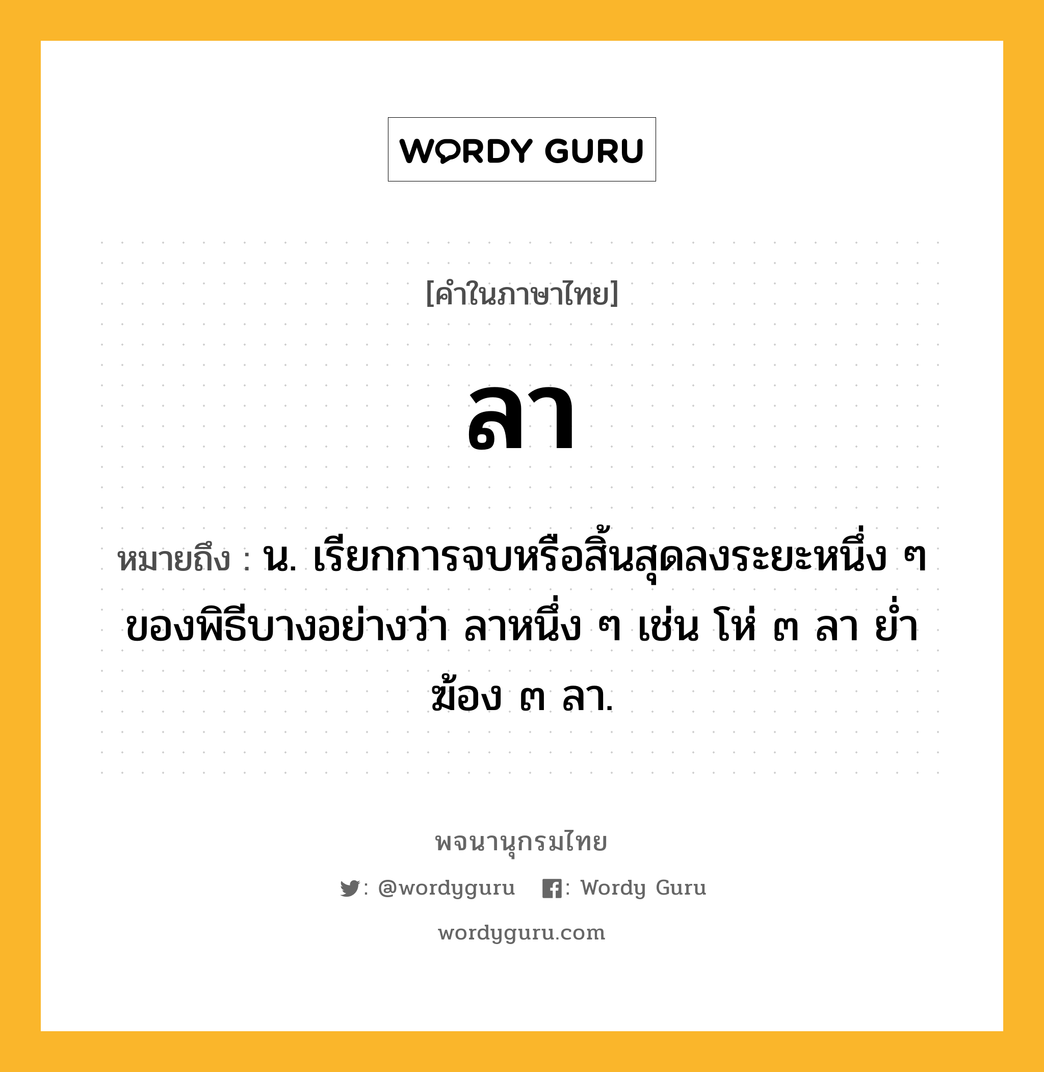 ลา หมายถึงอะไร?, คำในภาษาไทย ลา หมายถึง น. เรียกการจบหรือสิ้นสุดลงระยะหนึ่ง ๆ ของพิธีบางอย่างว่า ลาหนึ่ง ๆ เช่น โห่ ๓ ลา ยํ่าฆ้อง ๓ ลา.