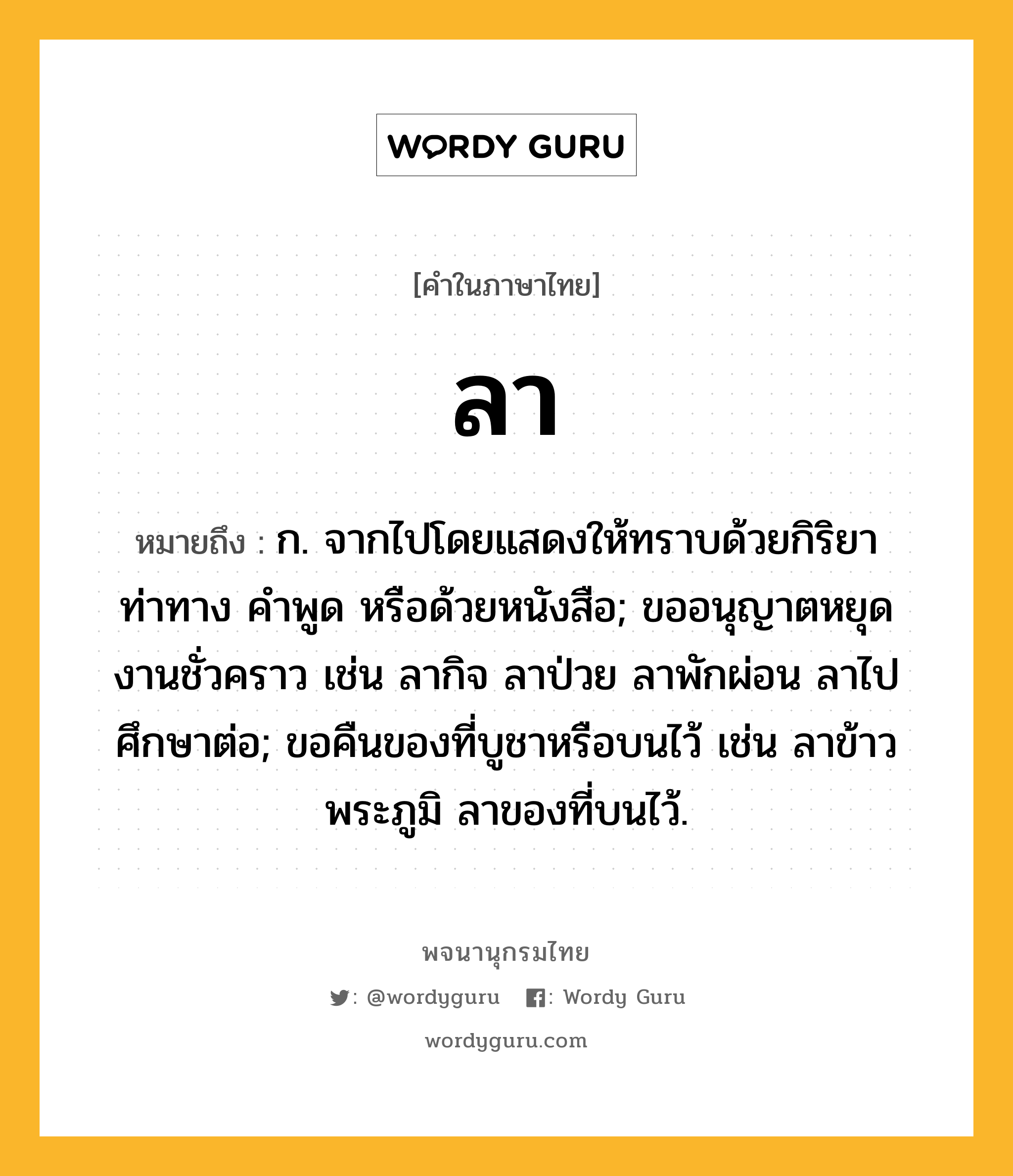 ลา หมายถึงอะไร?, คำในภาษาไทย ลา หมายถึง ก. จากไปโดยแสดงให้ทราบด้วยกิริยาท่าทาง คําพูด หรือด้วยหนังสือ; ขออนุญาตหยุดงานชั่วคราว เช่น ลากิจ ลาป่วย ลาพักผ่อน ลาไปศึกษาต่อ; ขอคืนของที่บูชาหรือบนไว้ เช่น ลาข้าวพระภูมิ ลาของที่บนไว้.