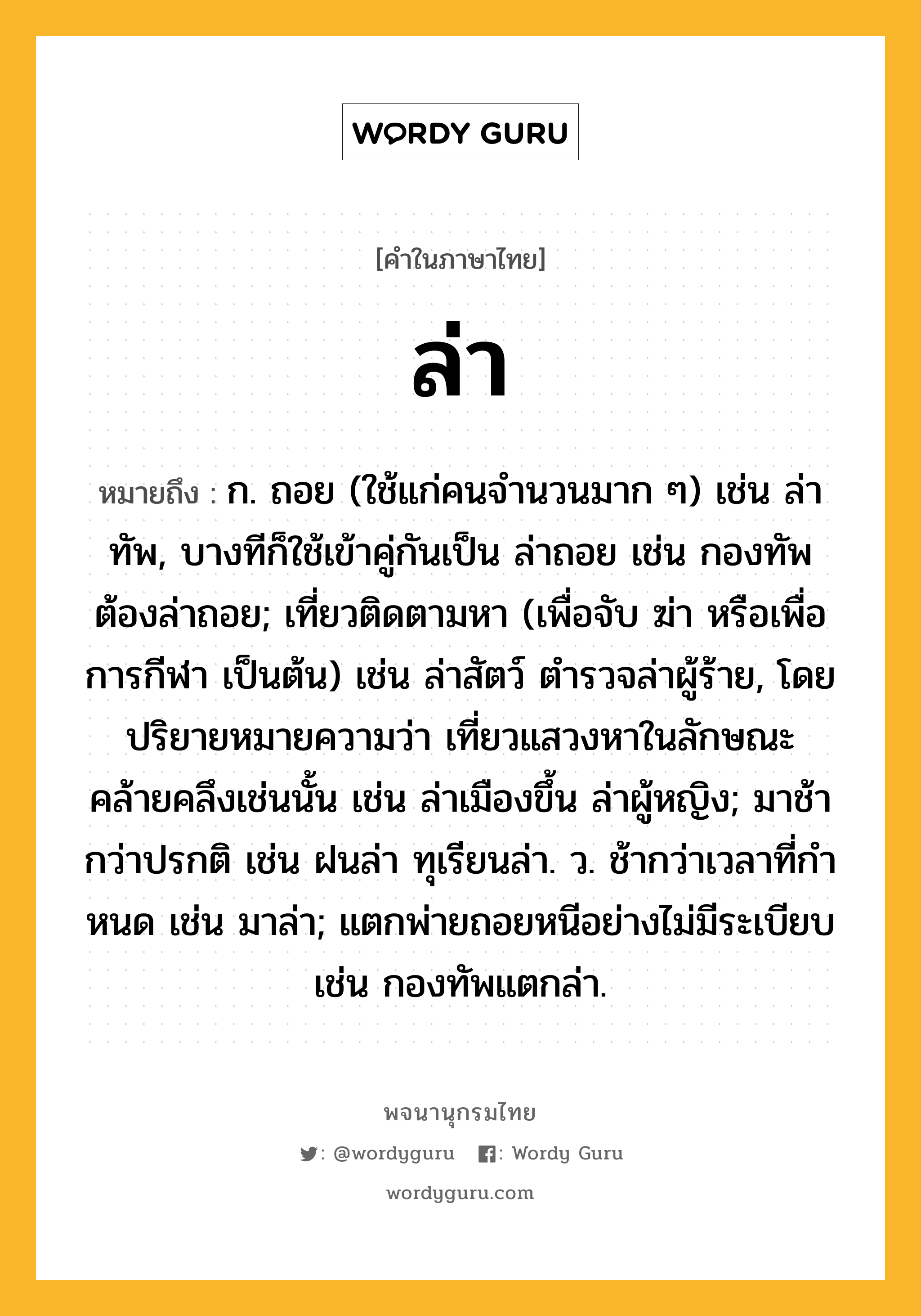 ล่า หมายถึงอะไร?, คำในภาษาไทย ล่า หมายถึง ก. ถอย (ใช้แก่คนจํานวนมาก ๆ) เช่น ล่าทัพ, บางทีก็ใช้เข้าคู่กันเป็น ล่าถอย เช่น กองทัพต้องล่าถอย; เที่ยวติดตามหา (เพื่อจับ ฆ่า หรือเพื่อการกีฬา เป็นต้น) เช่น ล่าสัตว์ ตำรวจล่าผู้ร้าย, โดยปริยายหมายความว่า เที่ยวแสวงหาในลักษณะคล้ายคลึงเช่นนั้น เช่น ล่าเมืองขึ้น ล่าผู้หญิง; มาช้ากว่าปรกติ เช่น ฝนล่า ทุเรียนล่า. ว. ช้ากว่าเวลาที่กําหนด เช่น มาล่า; แตกพ่ายถอยหนีอย่างไม่มีระเบียบ เช่น กองทัพแตกล่า.