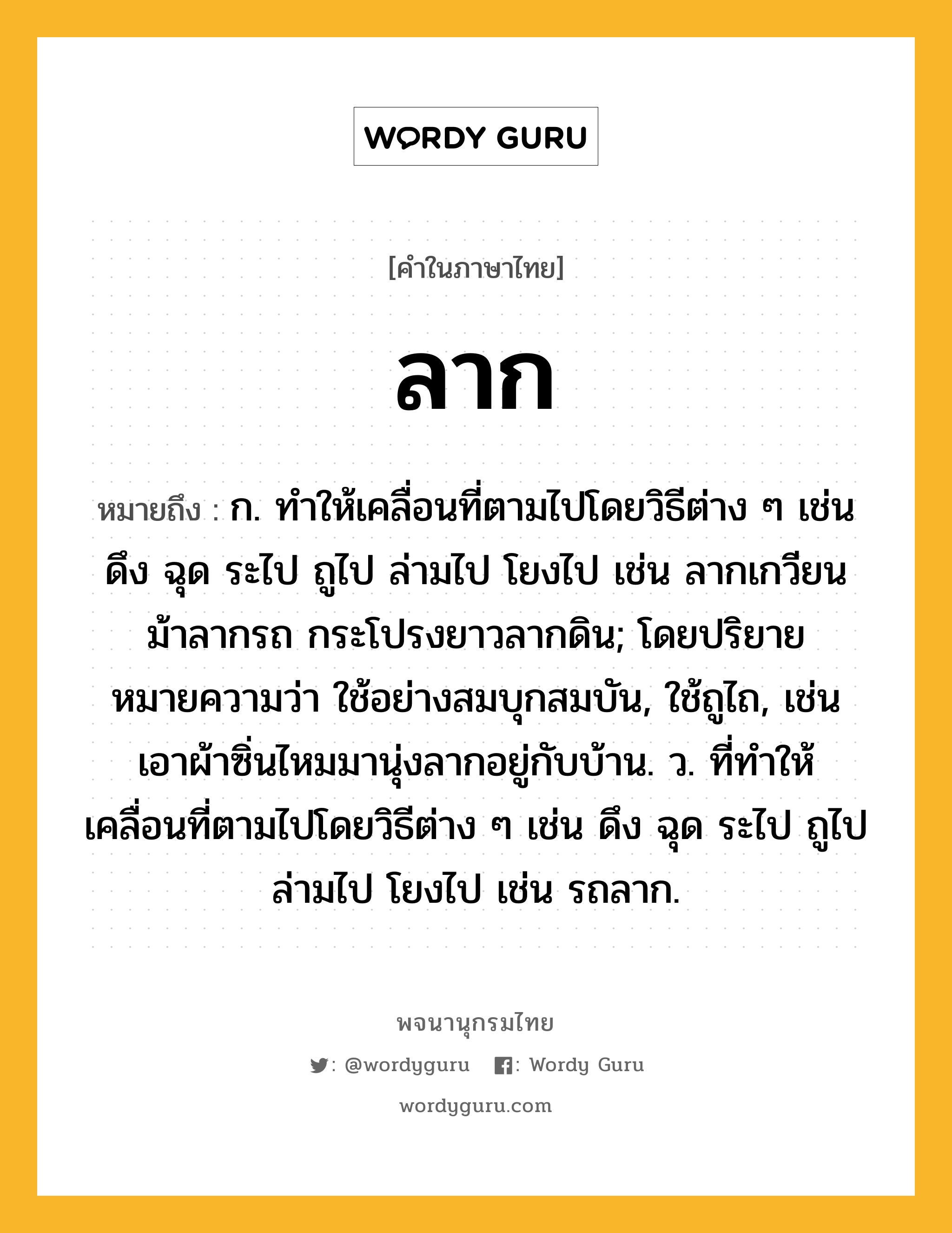 ลาก หมายถึงอะไร?, คำในภาษาไทย ลาก หมายถึง ก. ทําให้เคลื่อนที่ตามไปโดยวิธีต่าง ๆ เช่น ดึง ฉุด ระไป ถูไป ล่ามไป โยงไป เช่น ลากเกวียน ม้าลากรถ กระโปรงยาวลากดิน; โดยปริยายหมายความว่า ใช้อย่างสมบุกสมบัน, ใช้ถูไถ, เช่น เอาผ้าซิ่นไหมมานุ่งลากอยู่กับบ้าน. ว. ที่ทำให้เคลื่อนที่ตามไปโดยวิธีต่าง ๆ เช่น ดึง ฉุด ระไป ถูไป ล่ามไป โยงไป เช่น รถลาก.