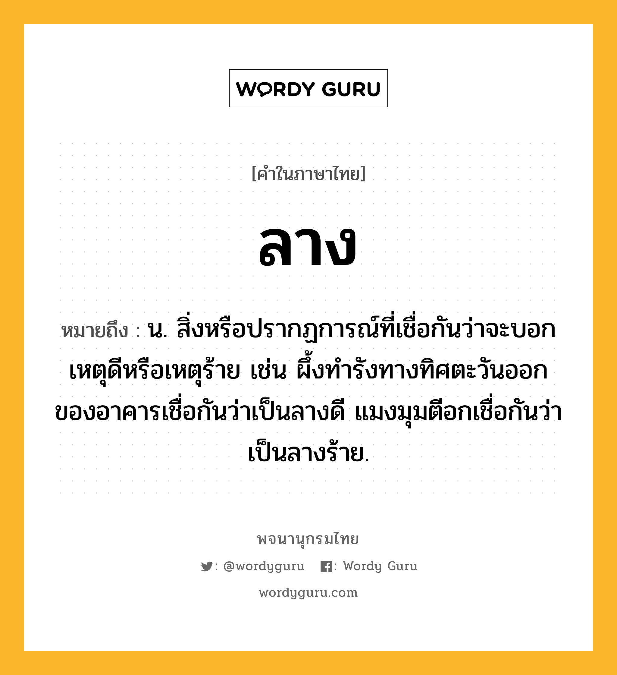 ลาง หมายถึงอะไร?, คำในภาษาไทย ลาง หมายถึง น. สิ่งหรือปรากฏการณ์ที่เชื่อกันว่าจะบอกเหตุดีหรือเหตุร้าย เช่น ผึ้งทำรังทางทิศตะวันออกของอาคารเชื่อกันว่าเป็นลางดี แมงมุมตีอกเชื่อกันว่าเป็นลางร้าย.