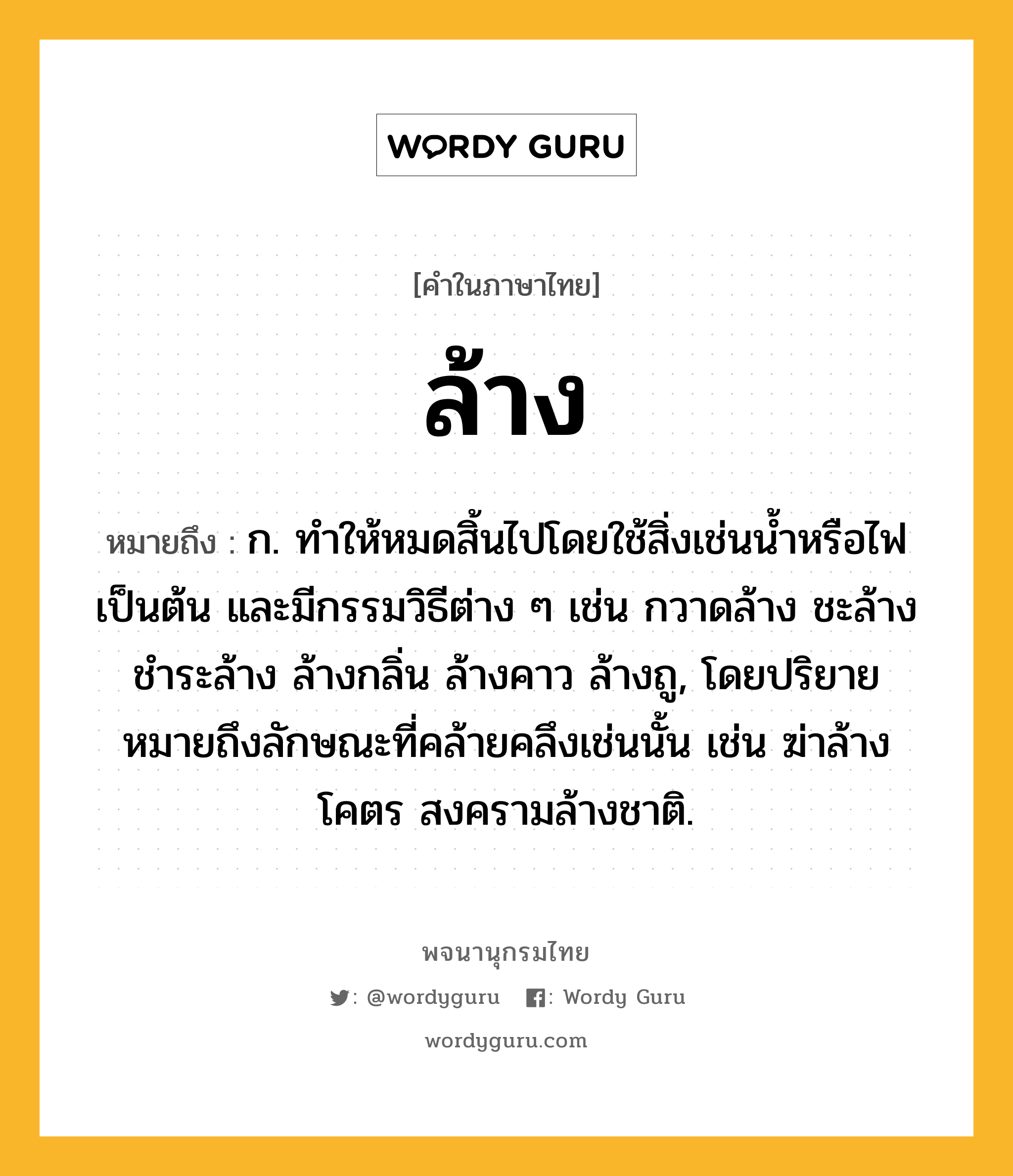 ล้าง หมายถึงอะไร?, คำในภาษาไทย ล้าง หมายถึง ก. ทําให้หมดสิ้นไปโดยใช้สิ่งเช่นนํ้าหรือไฟเป็นต้น และมีกรรมวิธีต่าง ๆ เช่น กวาดล้าง ชะล้าง ชําระล้าง ล้างกลิ่น ล้างคาว ล้างถู, โดยปริยายหมายถึงลักษณะที่คล้ายคลึงเช่นนั้น เช่น ฆ่าล้างโคตร สงครามล้างชาติ.