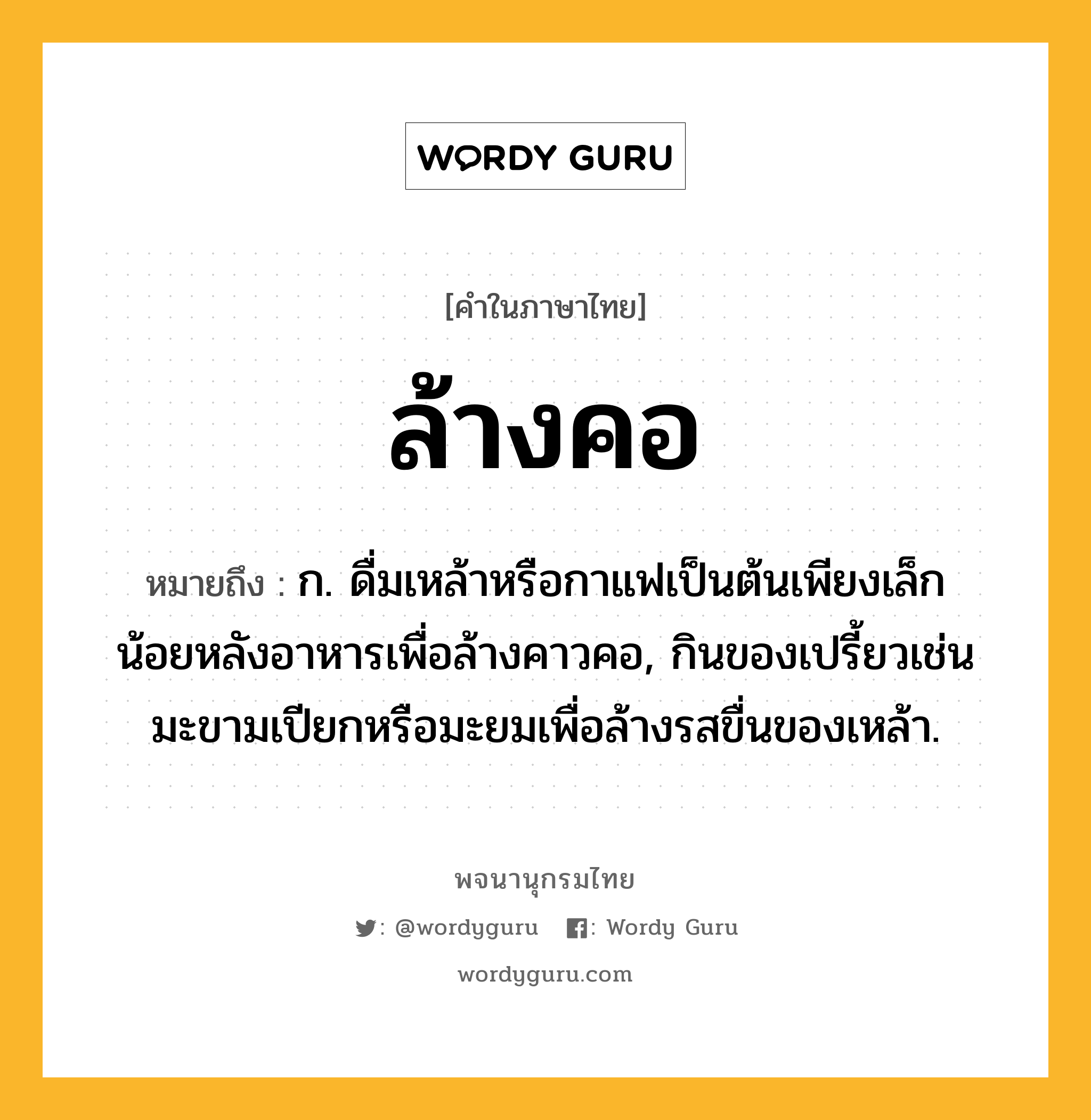 ล้างคอ หมายถึงอะไร?, คำในภาษาไทย ล้างคอ หมายถึง ก. ดื่มเหล้าหรือกาแฟเป็นต้นเพียงเล็กน้อยหลังอาหารเพื่อล้างคาวคอ, กินของเปรี้ยวเช่นมะขามเปียกหรือมะยมเพื่อล้างรสขื่นของเหล้า.