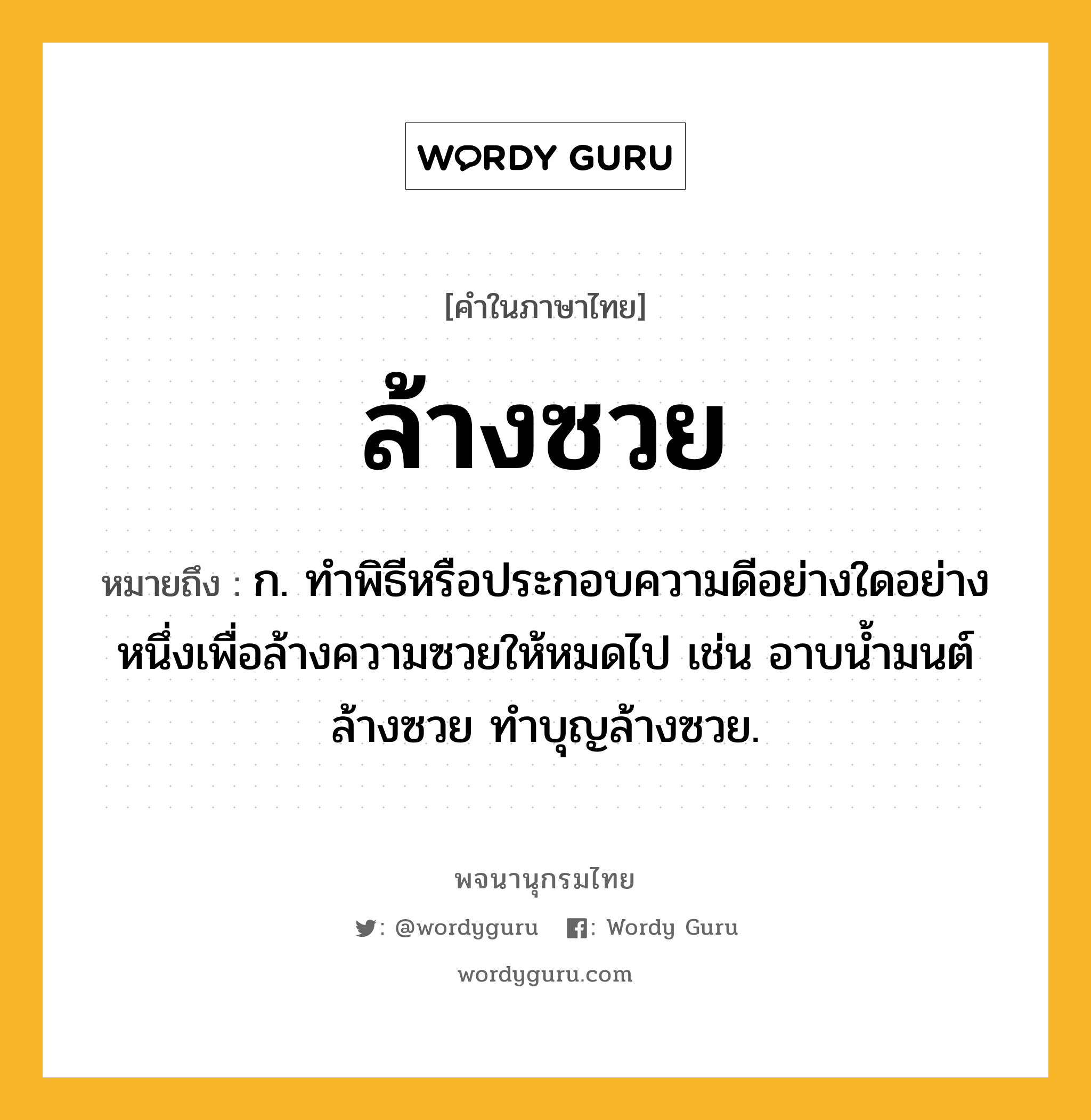 ล้างซวย หมายถึงอะไร?, คำในภาษาไทย ล้างซวย หมายถึง ก. ทำพิธีหรือประกอบความดีอย่างใดอย่างหนึ่งเพื่อล้างความซวยให้หมดไป เช่น อาบน้ำมนต์ล้างซวย ทำบุญล้างซวย.