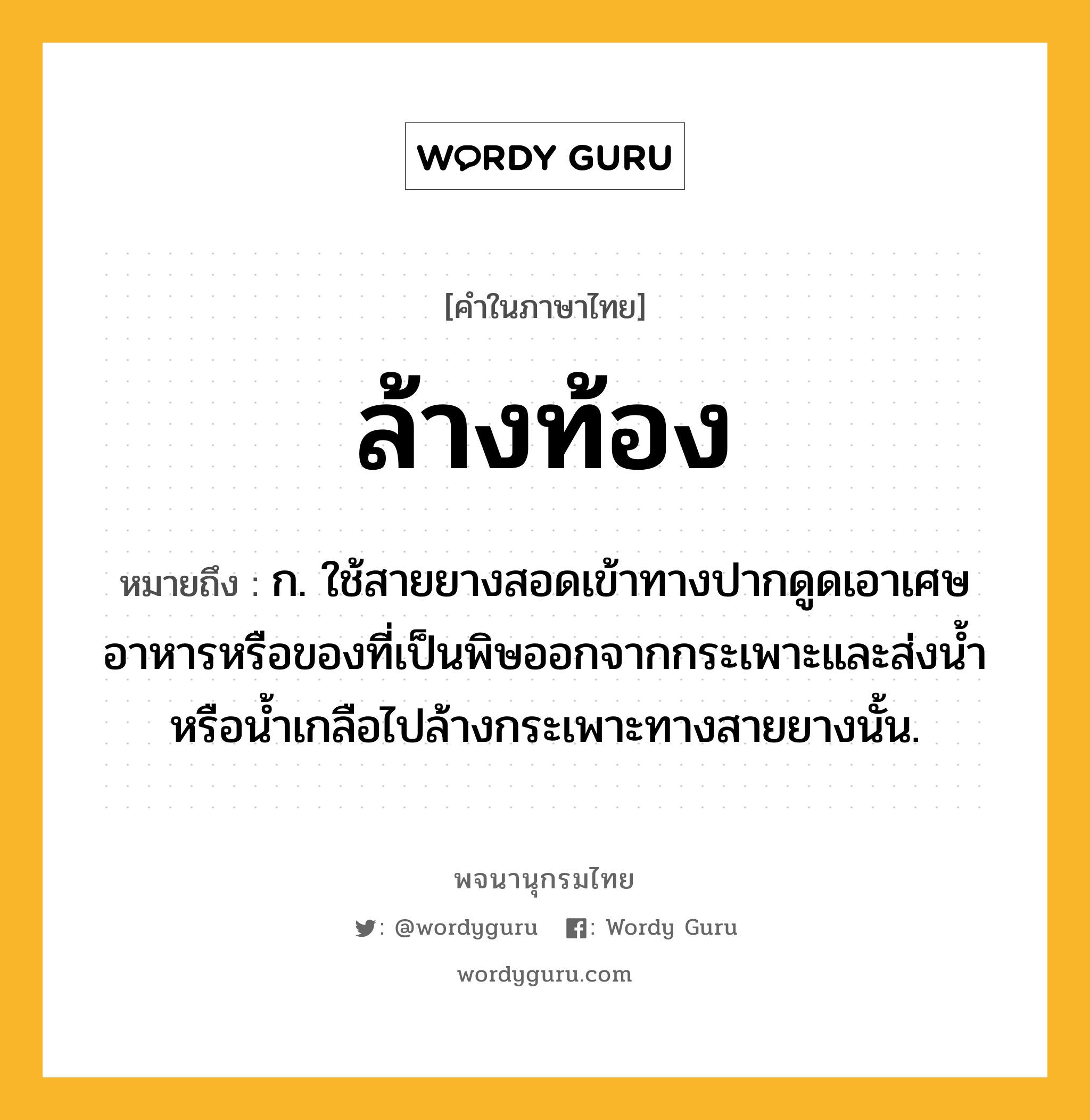 ล้างท้อง หมายถึงอะไร?, คำในภาษาไทย ล้างท้อง หมายถึง ก. ใช้สายยางสอดเข้าทางปากดูดเอาเศษอาหารหรือของที่เป็นพิษออกจากกระเพาะและส่งนํ้าหรือนํ้าเกลือไปล้างกระเพาะทางสายยางนั้น.