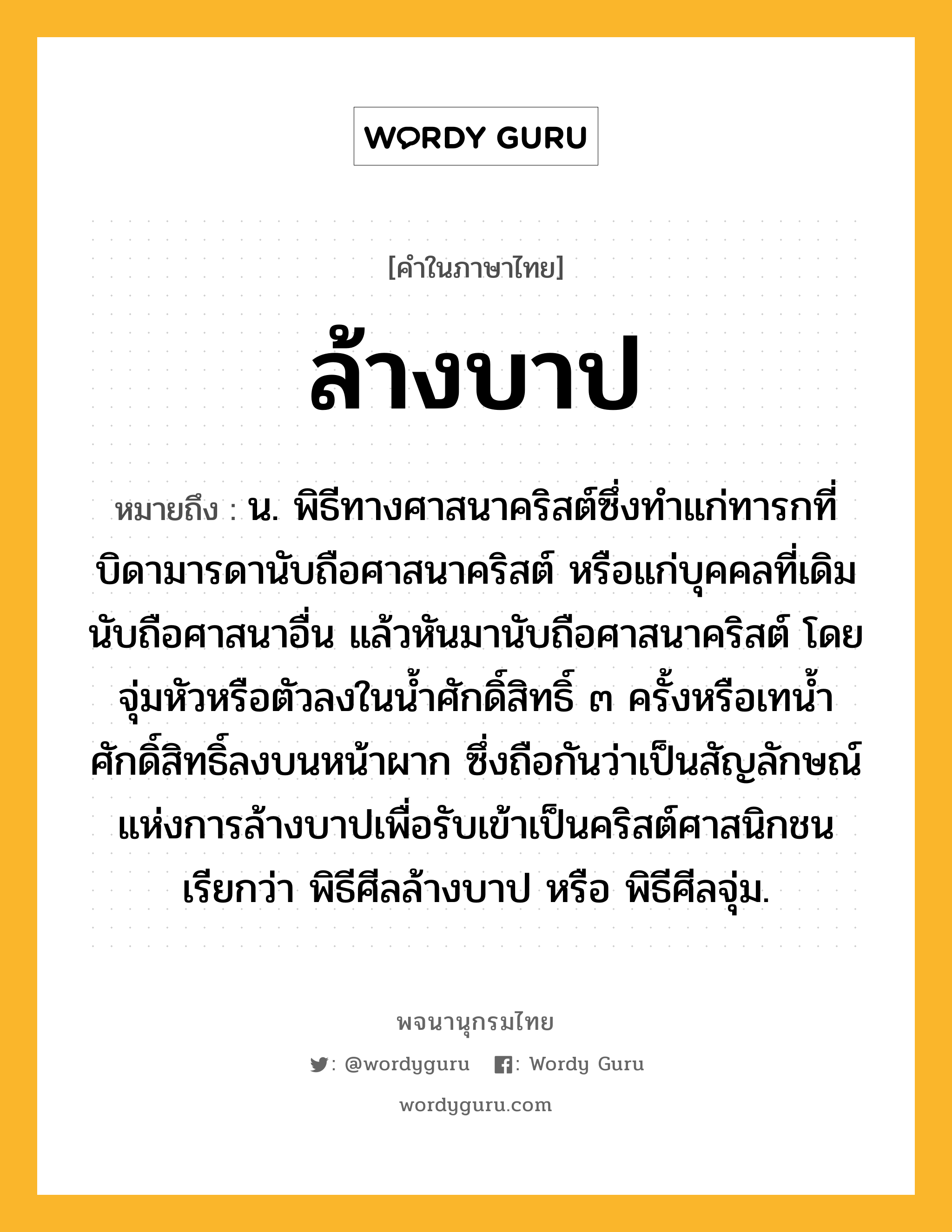 ล้างบาป หมายถึงอะไร?, คำในภาษาไทย ล้างบาป หมายถึง น. พิธีทางศาสนาคริสต์ซึ่งทำแก่ทารกที่บิดามารดานับถือศาสนาคริสต์ หรือแก่บุคคลที่เดิมนับถือศาสนาอื่น แล้วหันมานับถือศาสนาคริสต์ โดยจุ่มหัวหรือตัวลงในน้ำศักดิ์สิทธิ์ ๓ ครั้งหรือเทน้ำศักดิ์สิทธิ์ลงบนหน้าผาก ซึ่งถือกันว่าเป็นสัญลักษณ์แห่งการล้างบาปเพื่อรับเข้าเป็นคริสต์ศาสนิกชน เรียกว่า พิธีศีลล้างบาป หรือ พิธีศีลจุ่ม.