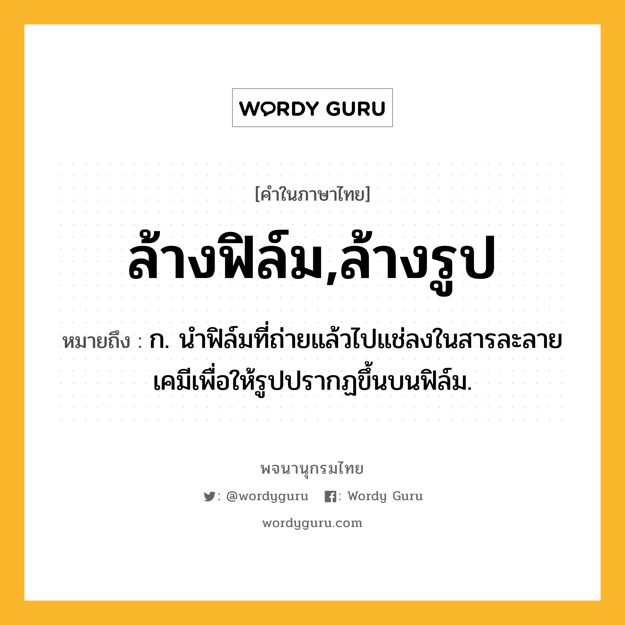 ล้างฟิล์ม,ล้างรูป ความหมาย หมายถึงอะไร?, คำในภาษาไทย ล้างฟิล์ม,ล้างรูป หมายถึง ก. นำฟิล์มที่ถ่ายแล้วไปแช่ลงในสารละลายเคมีเพื่อให้รูปปรากฏขึ้นบนฟิล์ม.