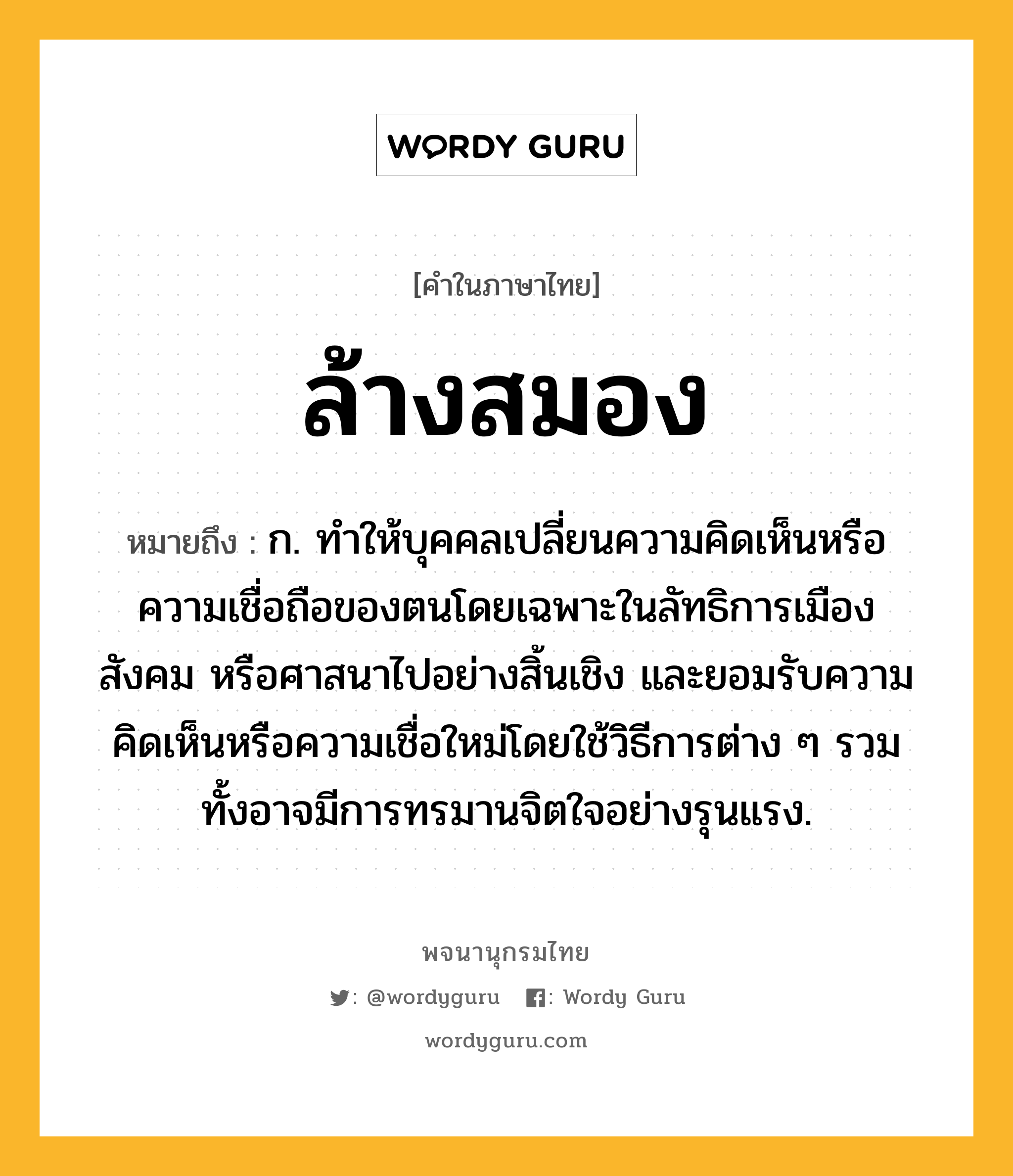 ล้างสมอง ความหมาย หมายถึงอะไร?, คำในภาษาไทย ล้างสมอง หมายถึง ก. ทําให้บุคคลเปลี่ยนความคิดเห็นหรือความเชื่อถือของตนโดยเฉพาะในลัทธิการเมือง สังคม หรือศาสนาไปอย่างสิ้นเชิง และยอมรับความคิดเห็นหรือความเชื่อใหม่โดยใช้วิธีการต่าง ๆ รวมทั้งอาจมีการทรมานจิตใจอย่างรุนแรง.