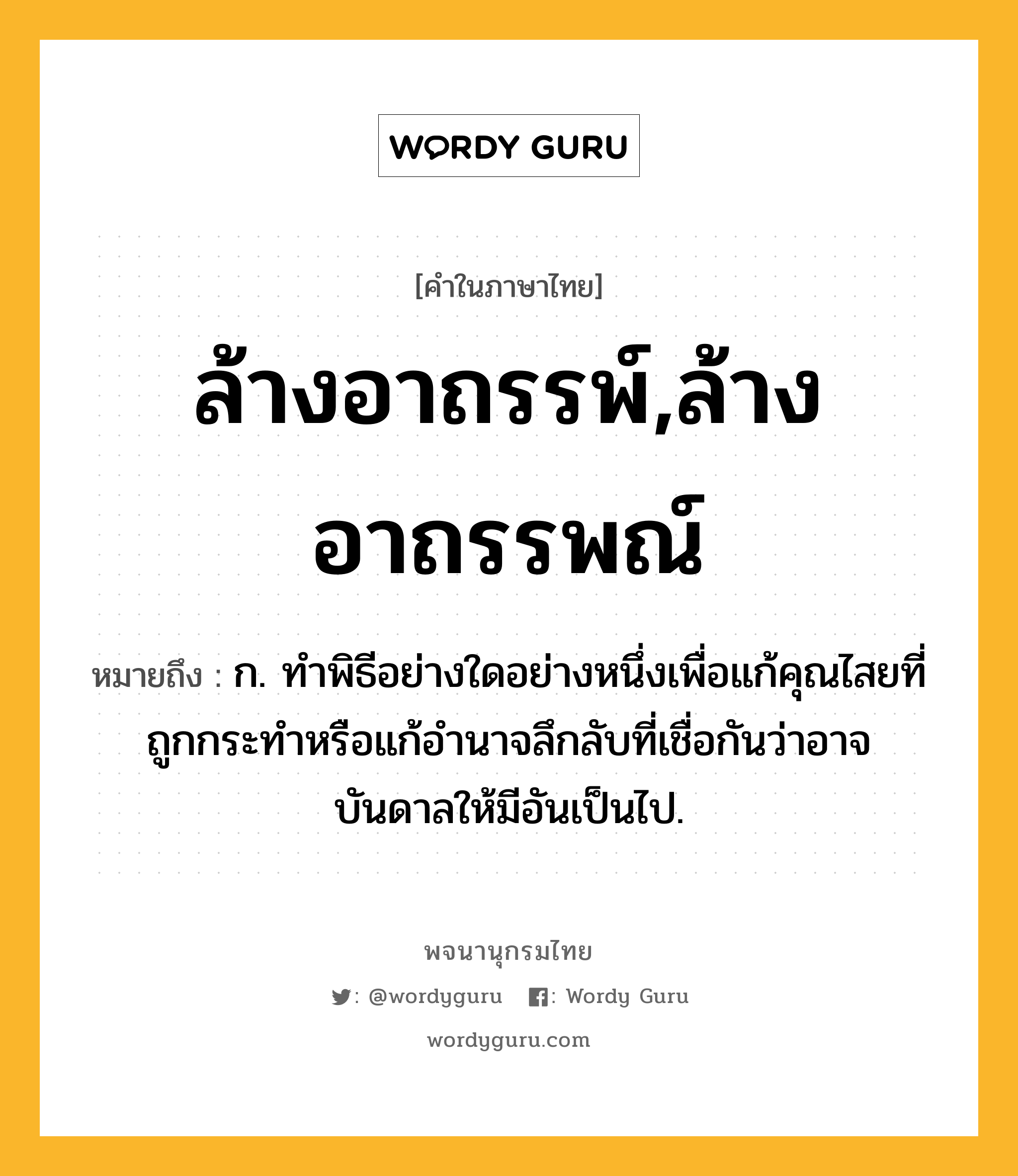 ล้างอาถรรพ์,ล้างอาถรรพณ์ หมายถึงอะไร?, คำในภาษาไทย ล้างอาถรรพ์,ล้างอาถรรพณ์ หมายถึง ก. ทำพิธีอย่างใดอย่างหนึ่งเพื่อแก้คุณไสยที่ถูกกระทำหรือแก้อำนาจลึกลับที่เชื่อกันว่าอาจบันดาลให้มีอันเป็นไป.