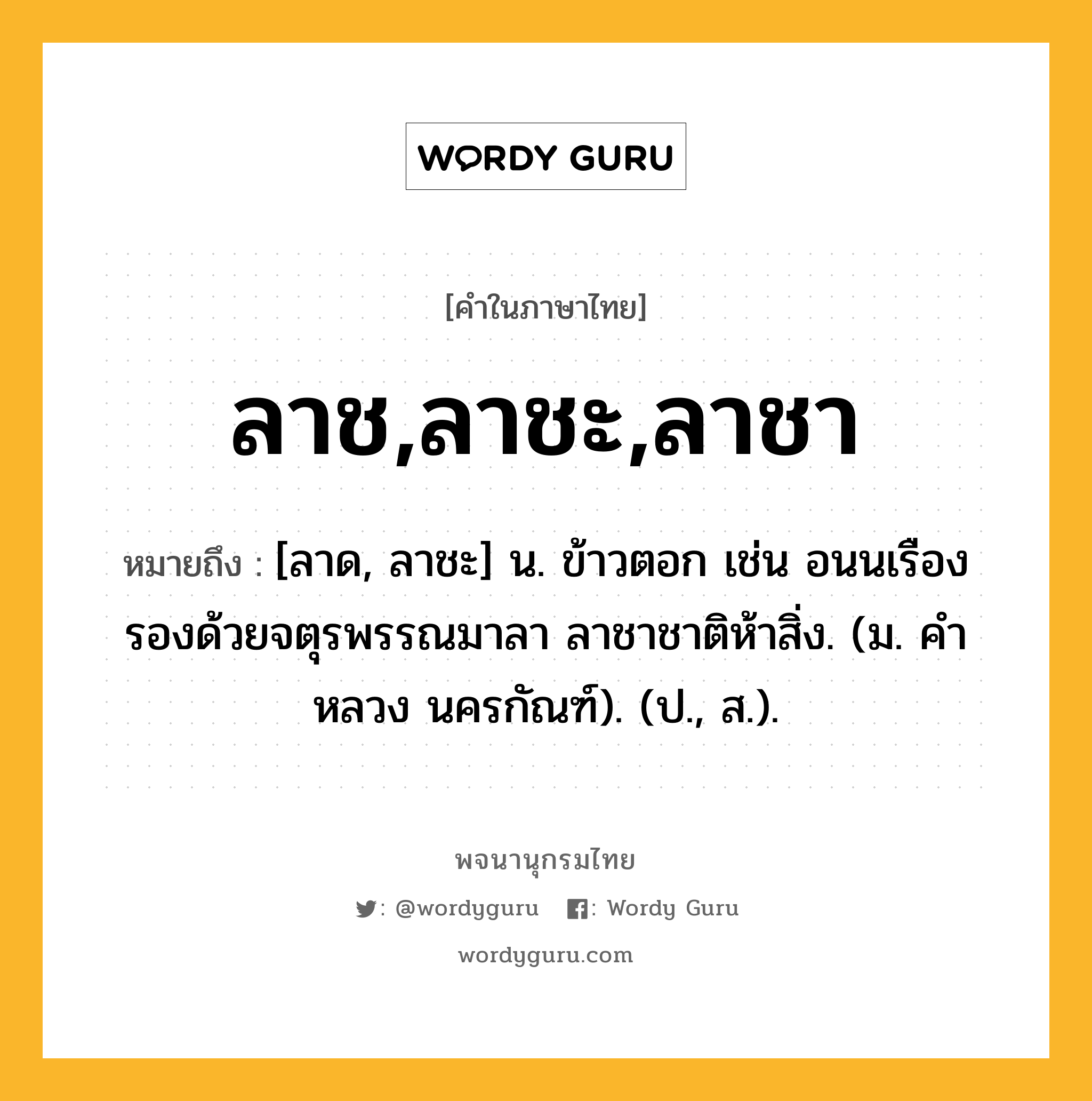 ลาช,ลาชะ,ลาชา หมายถึงอะไร?, คำในภาษาไทย ลาช,ลาชะ,ลาชา หมายถึง [ลาด, ลาชะ] น. ข้าวตอก เช่น อนนเรืองรองด้วยจตุรพรรณมาลา ลาชาชาติห้าสิ่ง. (ม. คําหลวง นครกัณฑ์). (ป., ส.).