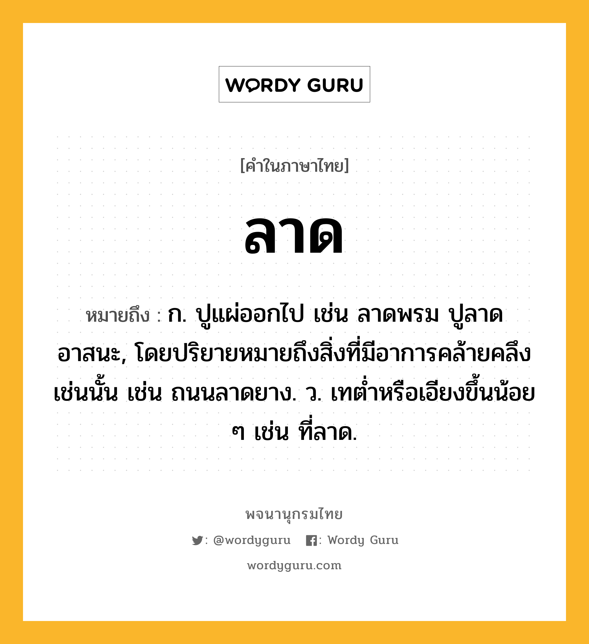 ลาด หมายถึงอะไร?, คำในภาษาไทย ลาด หมายถึง ก. ปูแผ่ออกไป เช่น ลาดพรม ปูลาดอาสนะ, โดยปริยายหมายถึงสิ่งที่มีอาการคล้ายคลึงเช่นนั้น เช่น ถนนลาดยาง. ว. เทตํ่าหรือเอียงขึ้นน้อย ๆ เช่น ที่ลาด.