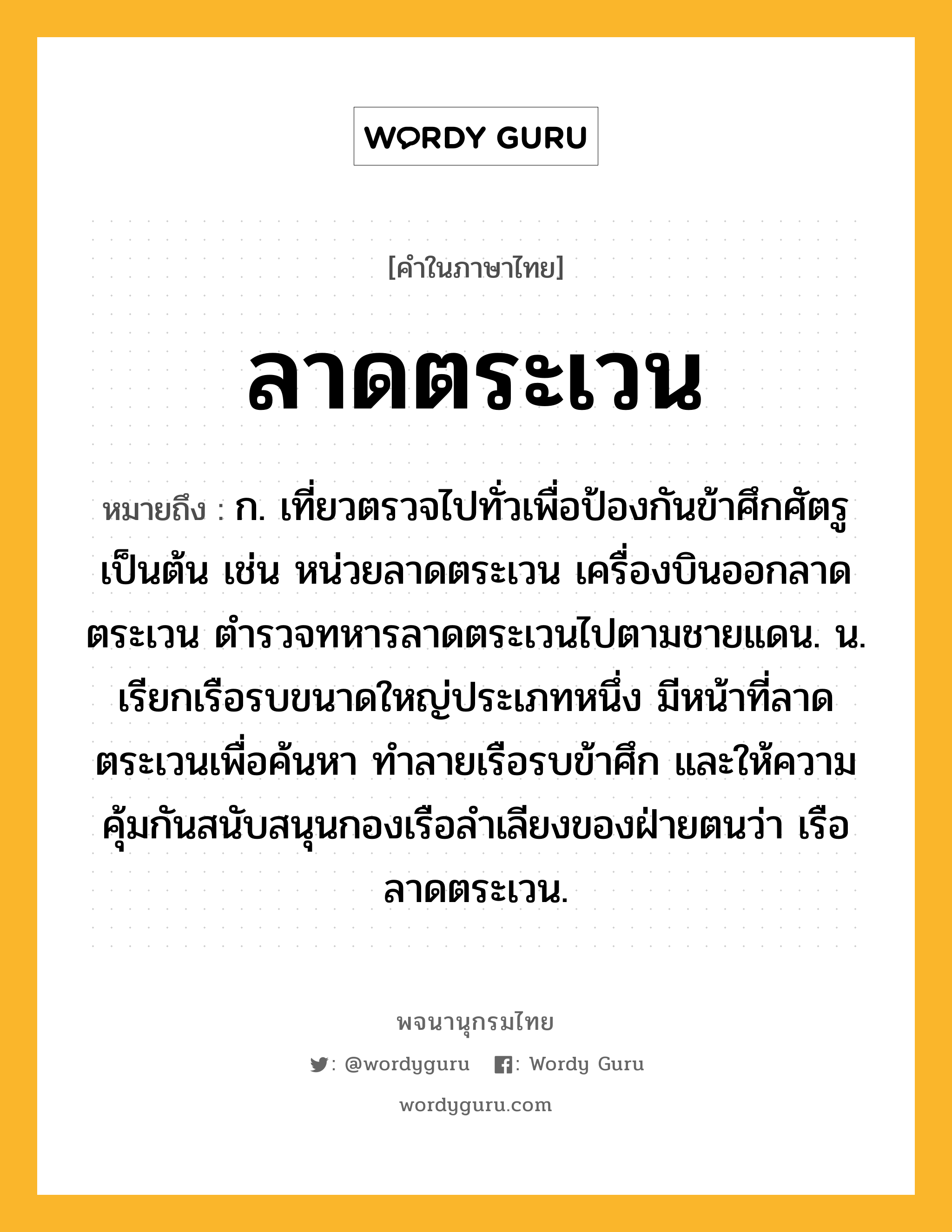 ลาดตระเวน ความหมาย หมายถึงอะไร?, คำในภาษาไทย ลาดตระเวน หมายถึง ก. เที่ยวตรวจไปทั่วเพื่อป้องกันข้าศึกศัตรูเป็นต้น เช่น หน่วยลาดตระเวน เครื่องบินออกลาดตระเวน ตำรวจทหารลาดตระเวนไปตามชายแดน. น. เรียกเรือรบขนาดใหญ่ประเภทหนึ่ง มีหน้าที่ลาดตระเวนเพื่อค้นหา ทำลายเรือรบข้าศึก และให้ความคุ้มกันสนับสนุนกองเรือลำเลียงของฝ่ายตนว่า เรือลาดตระเวน.