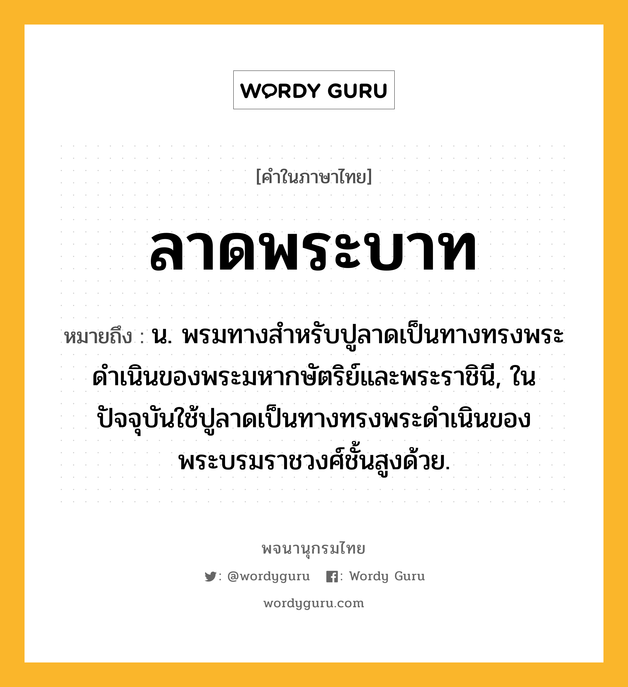 ลาดพระบาท หมายถึงอะไร?, คำในภาษาไทย ลาดพระบาท หมายถึง น. พรมทางสำหรับปูลาดเป็นทางทรงพระดำเนินของพระมหากษัตริย์และพระราชินี, ในปัจจุบันใช้ปูลาดเป็นทางทรงพระดำเนินของพระบรมราชวงศ์ชั้นสูงด้วย.