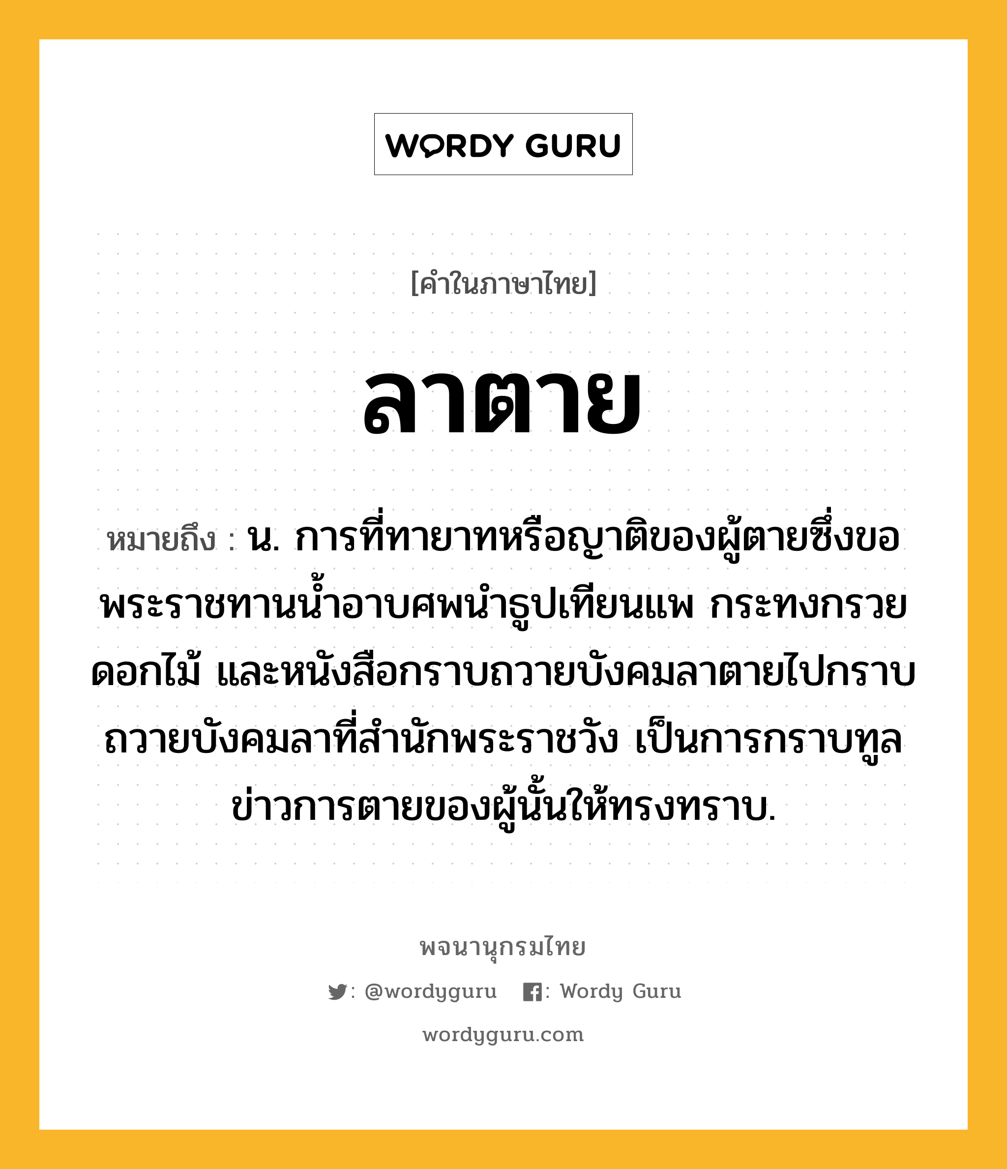 ลาตาย หมายถึงอะไร?, คำในภาษาไทย ลาตาย หมายถึง น. การที่ทายาทหรือญาติของผู้ตายซึ่งขอพระราชทานน้ำอาบศพนำธูปเทียนแพ กระทงกรวยดอกไม้ และหนังสือกราบถวายบังคมลาตายไปกราบถวายบังคมลาที่สํานักพระราชวัง เป็นการกราบทูลข่าวการตายของผู้นั้นให้ทรงทราบ.