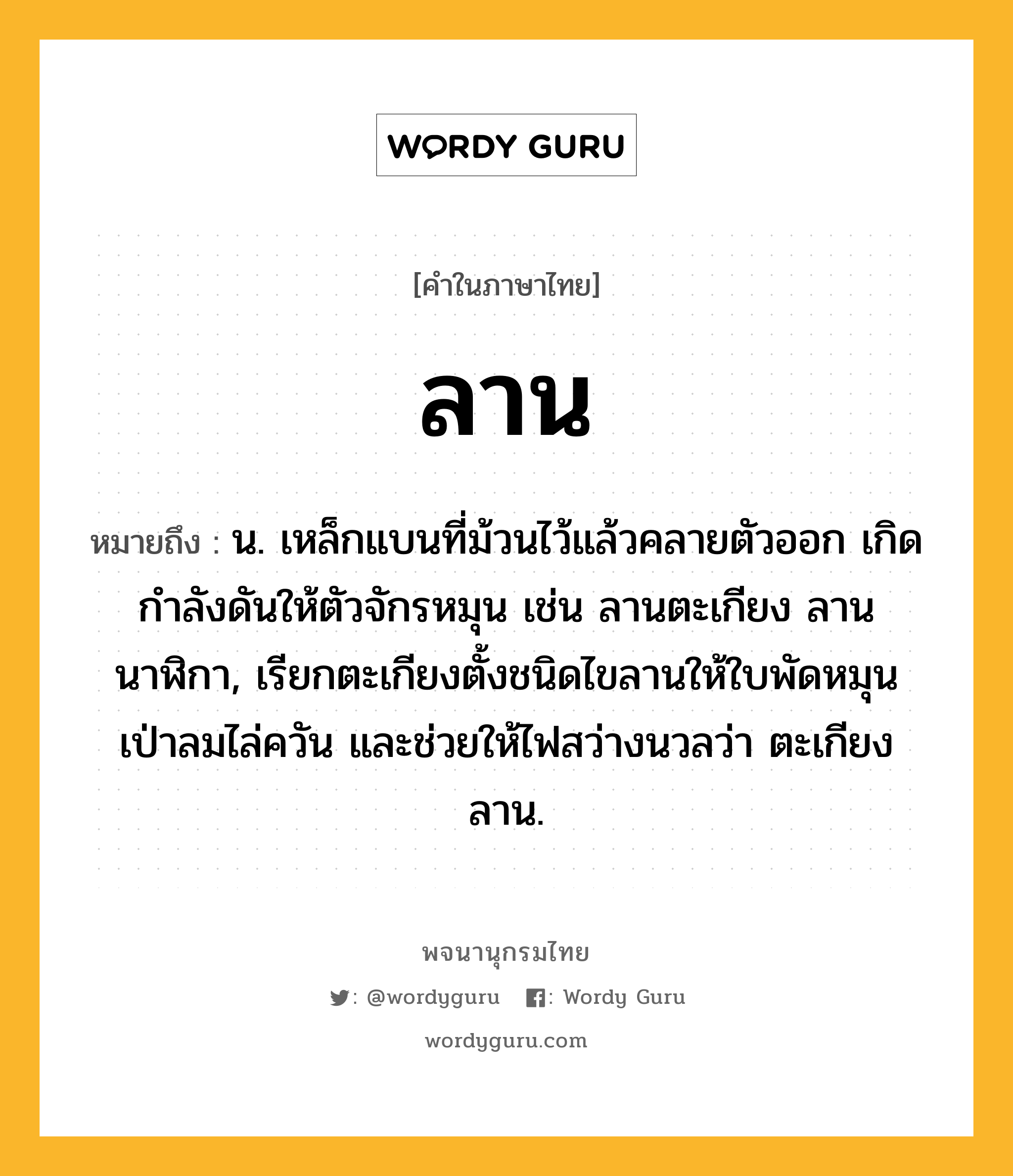 ลาน หมายถึงอะไร?, คำในภาษาไทย ลาน หมายถึง น. เหล็กแบนที่ม้วนไว้แล้วคลายตัวออก เกิดกําลังดันให้ตัวจักรหมุน เช่น ลานตะเกียง ลานนาฬิกา, เรียกตะเกียงตั้งชนิดไขลานให้ใบพัดหมุนเป่าลมไล่ควัน และช่วยให้ไฟสว่างนวลว่า ตะเกียงลาน.