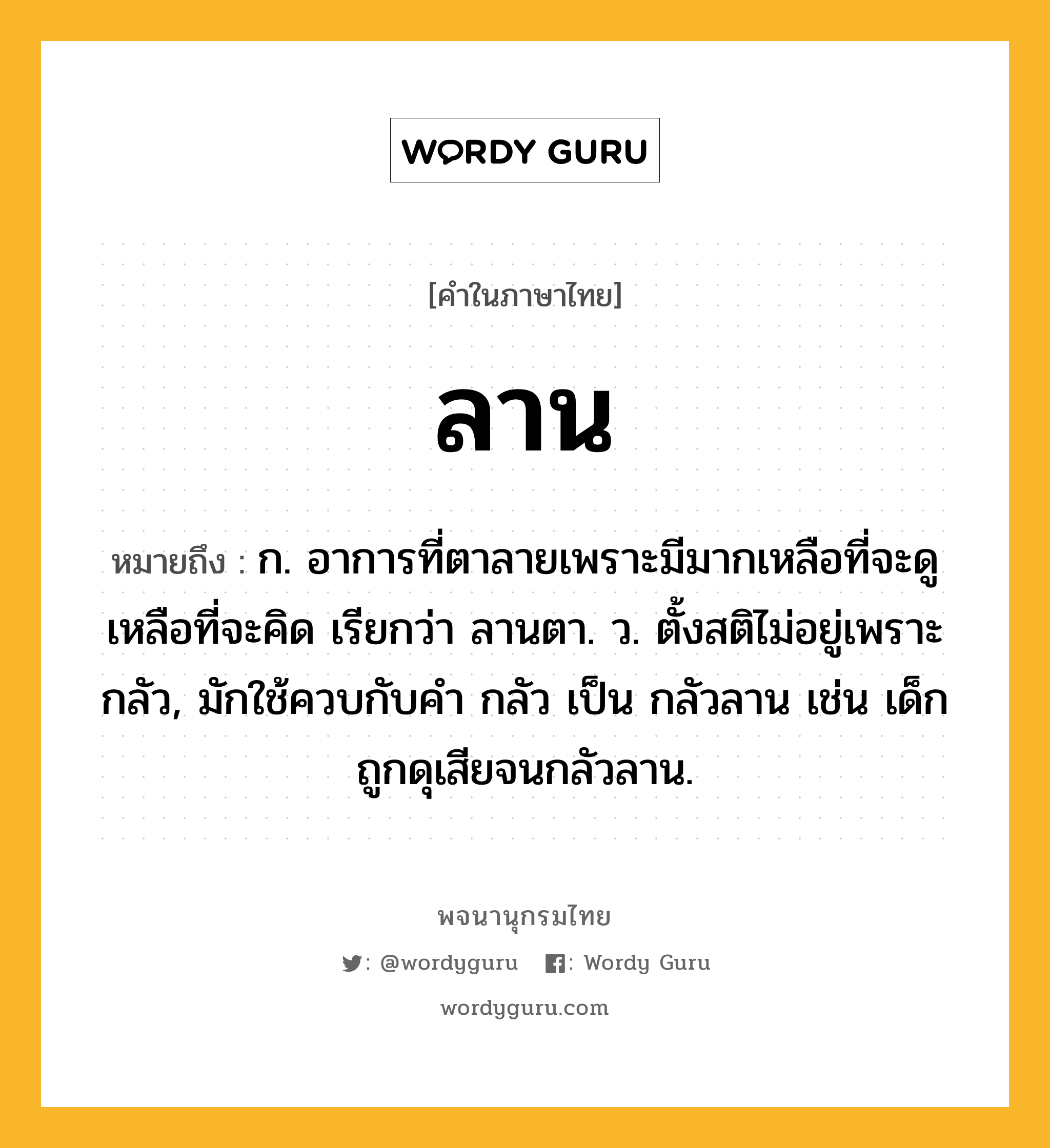 ลาน หมายถึงอะไร?, คำในภาษาไทย ลาน หมายถึง ก. อาการที่ตาลายเพราะมีมากเหลือที่จะดูเหลือที่จะคิด เรียกว่า ลานตา. ว. ตั้งสติไม่อยู่เพราะกลัว, มักใช้ควบกับคํา กลัว เป็น กลัวลาน เช่น เด็กถูกดุเสียจนกลัวลาน.