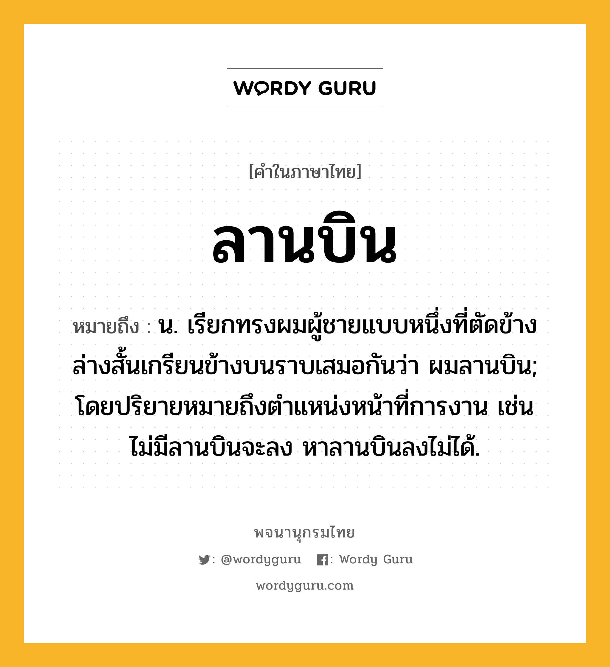 ลานบิน หมายถึงอะไร?, คำในภาษาไทย ลานบิน หมายถึง น. เรียกทรงผมผู้ชายแบบหนึ่งที่ตัดข้างล่างสั้นเกรียนข้างบนราบเสมอกันว่า ผมลานบิน; โดยปริยายหมายถึงตำแหน่งหน้าที่การงาน เช่น ไม่มีลานบินจะลง หาลานบินลงไม่ได้.