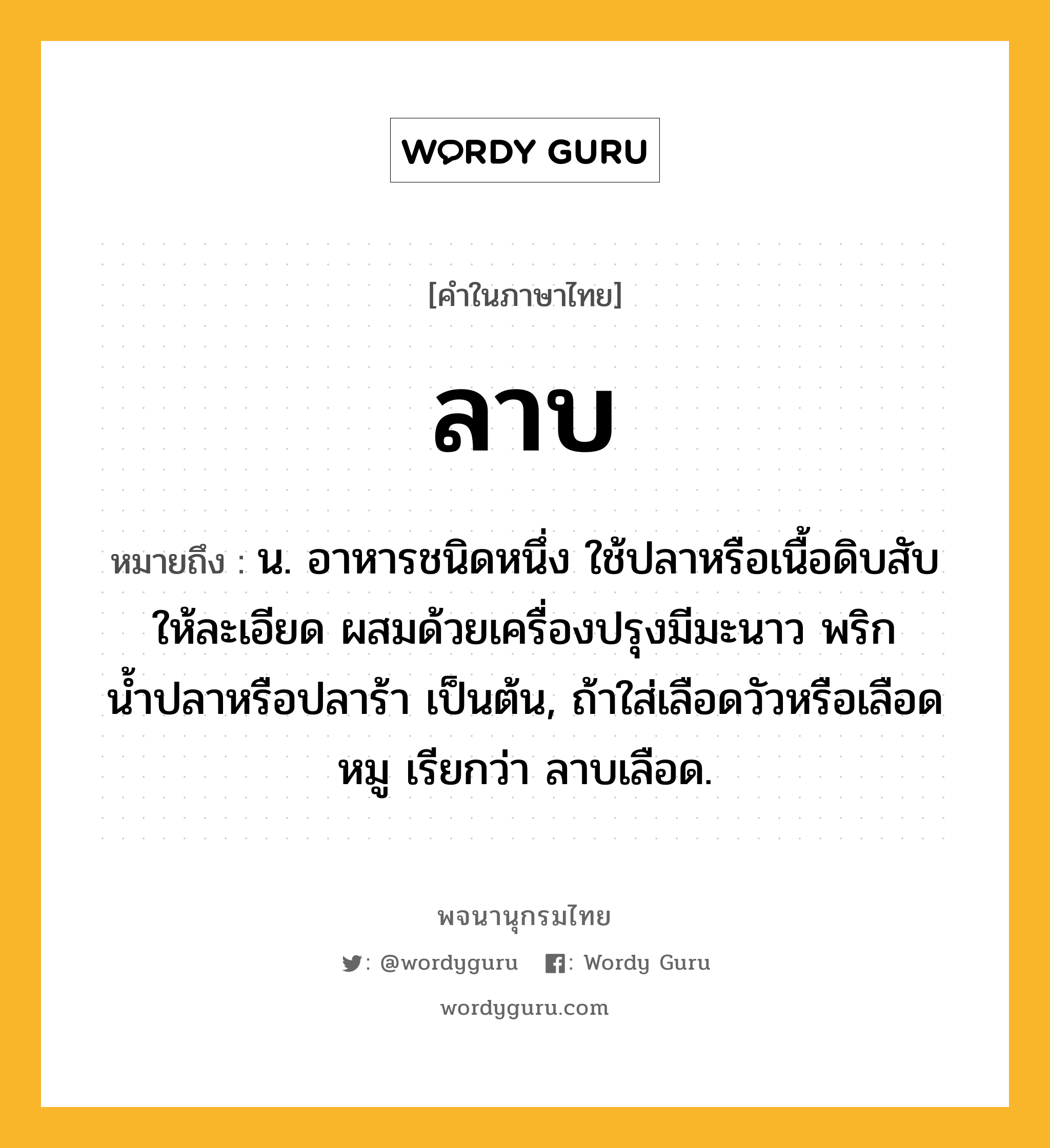 ลาบ หมายถึงอะไร?, คำในภาษาไทย ลาบ หมายถึง น. อาหารชนิดหนึ่ง ใช้ปลาหรือเนื้อดิบสับให้ละเอียด ผสมด้วยเครื่องปรุงมีมะนาว พริก น้ำปลาหรือปลาร้า เป็นต้น, ถ้าใส่เลือดวัวหรือเลือดหมู เรียกว่า ลาบเลือด.