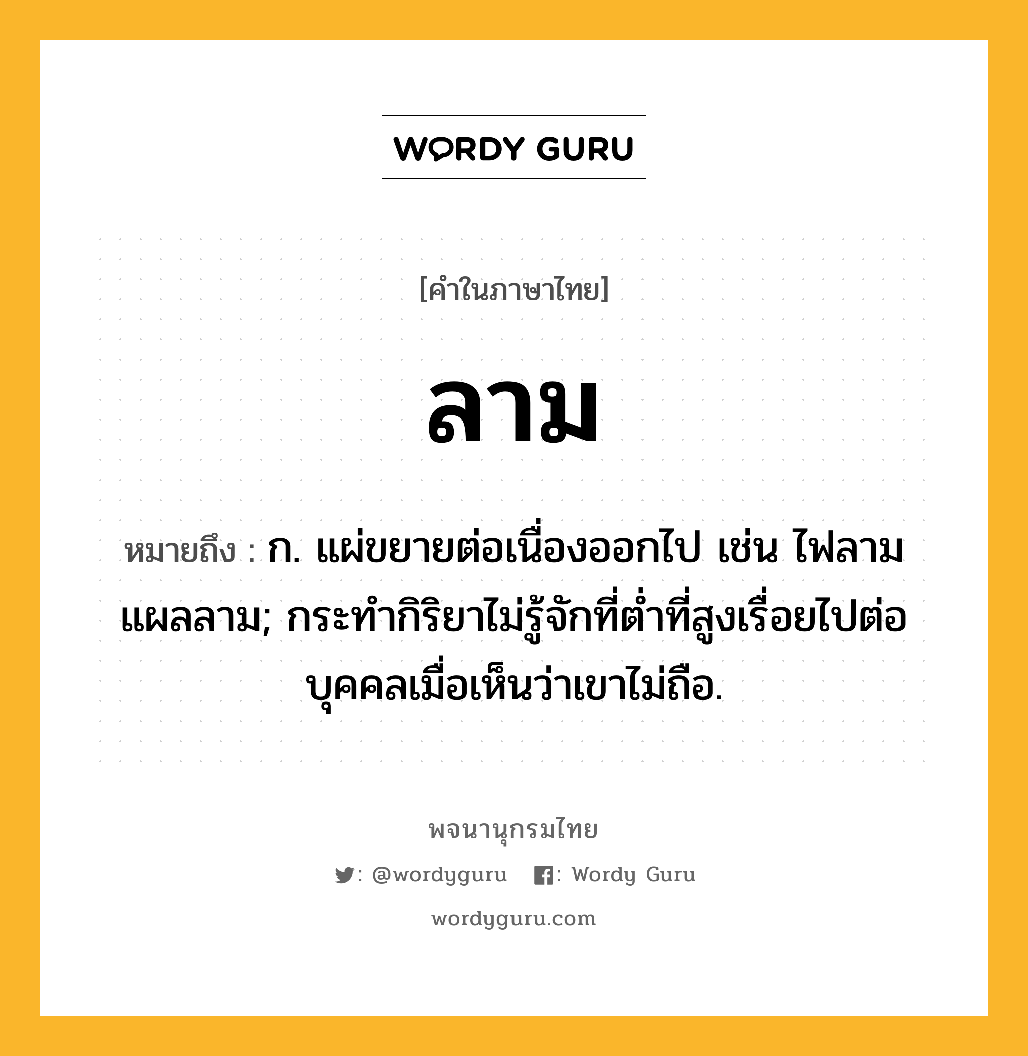 ลาม หมายถึงอะไร?, คำในภาษาไทย ลาม หมายถึง ก. แผ่ขยายต่อเนื่องออกไป เช่น ไฟลาม แผลลาม; กระทํากิริยาไม่รู้จักที่ตํ่าที่สูงเรื่อยไปต่อบุคคลเมื่อเห็นว่าเขาไม่ถือ.