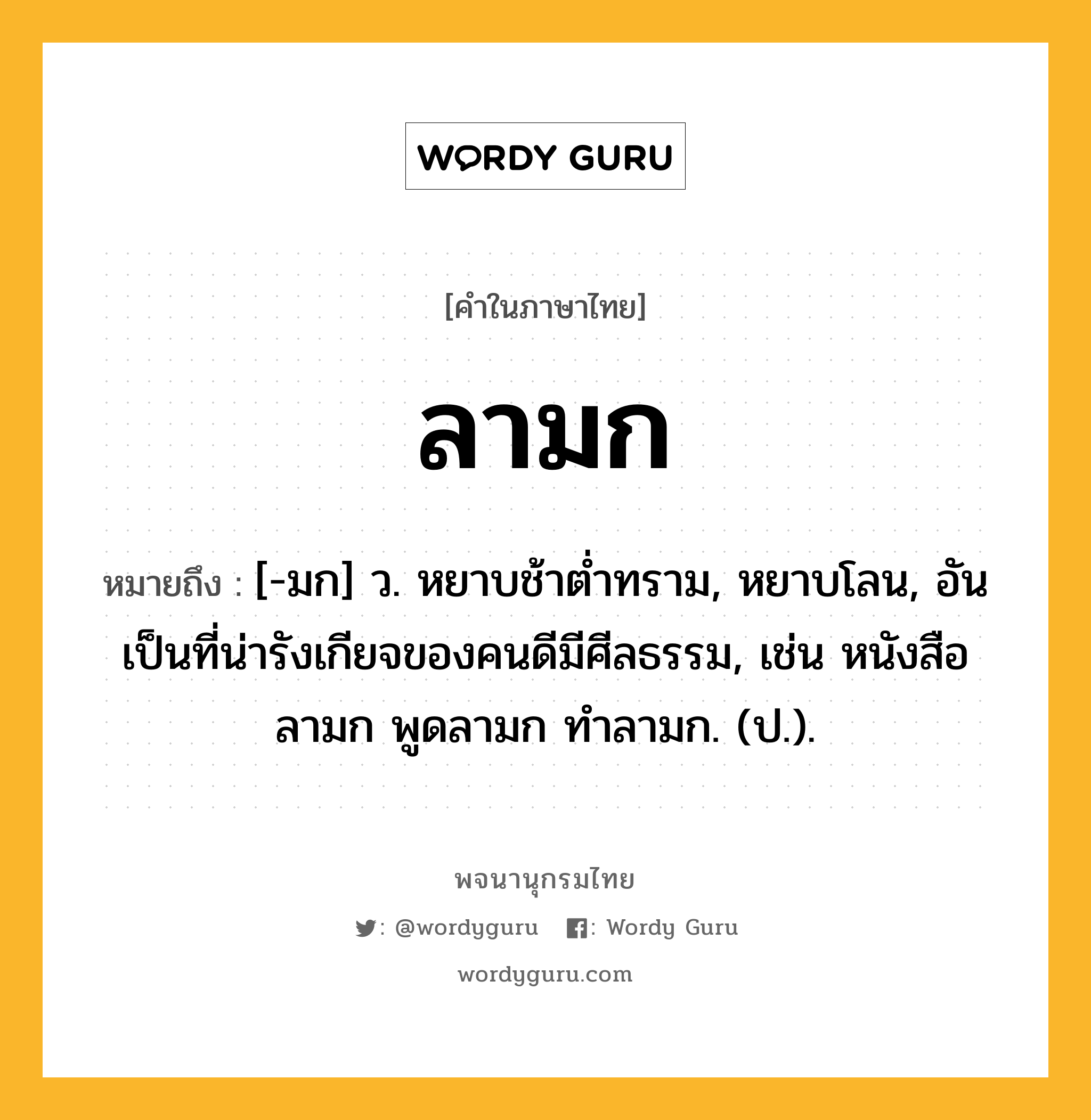 ลามก หมายถึงอะไร?, คำในภาษาไทย ลามก หมายถึง [-มก] ว. หยาบช้าต่ำทราม, หยาบโลน, อันเป็นที่น่ารังเกียจของคนดีมีศีลธรรม, เช่น หนังสือลามก พูดลามก ทำลามก. (ป.).