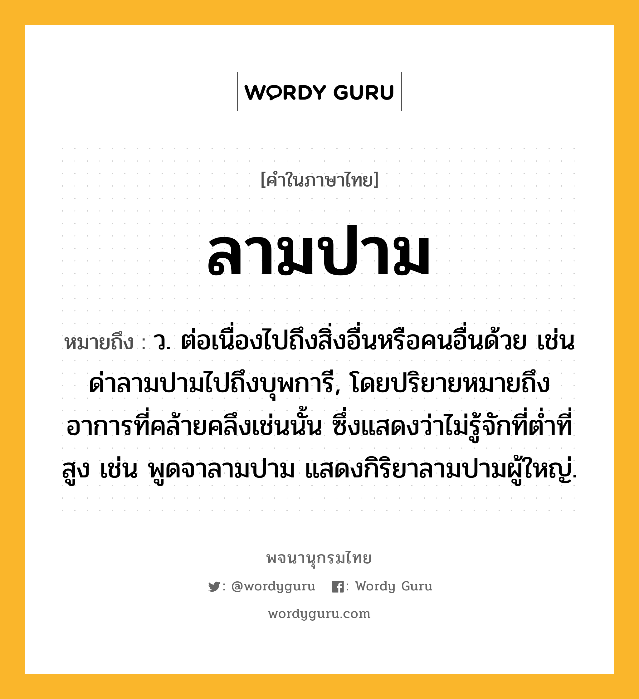 ลามปาม หมายถึงอะไร?, คำในภาษาไทย ลามปาม หมายถึง ว. ต่อเนื่องไปถึงสิ่งอื่นหรือคนอื่นด้วย เช่น ด่าลามปามไปถึงบุพการี, โดยปริยายหมายถึงอาการที่คล้ายคลึงเช่นนั้น ซึ่งแสดงว่าไม่รู้จักที่ต่ำที่สูง เช่น พูดจาลามปาม แสดงกิริยาลามปามผู้ใหญ่.