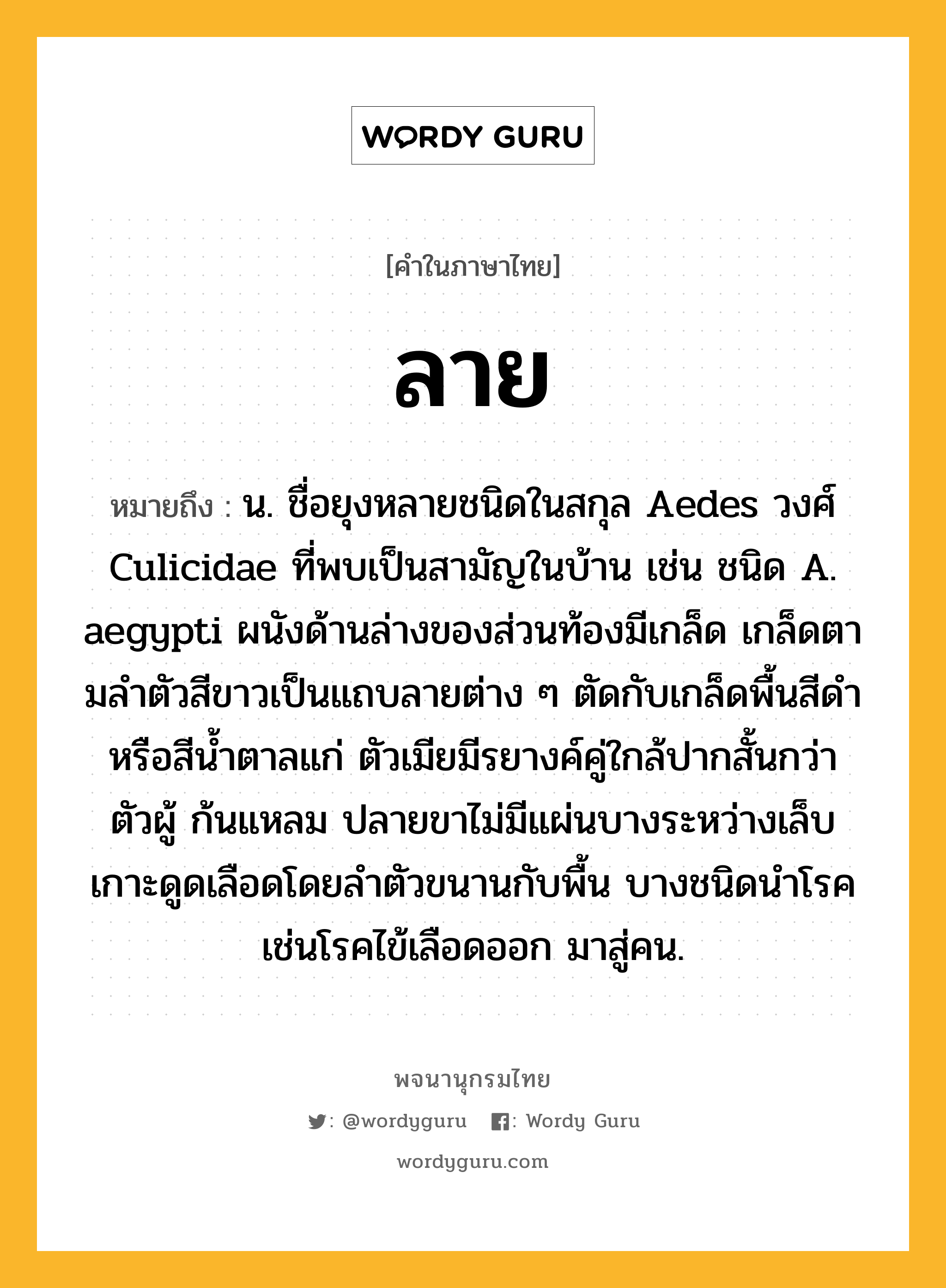 ลาย หมายถึงอะไร?, คำในภาษาไทย ลาย หมายถึง น. ชื่อยุงหลายชนิดในสกุล Aedes วงศ์ Culicidae ที่พบเป็นสามัญในบ้าน เช่น ชนิด A. aegypti ผนังด้านล่างของส่วนท้องมีเกล็ด เกล็ดตามลําตัวสีขาวเป็นแถบลายต่าง ๆ ตัดกับเกล็ดพื้นสีดําหรือสีนํ้าตาลแก่ ตัวเมียมีรยางค์คู่ใกล้ปากสั้นกว่าตัวผู้ ก้นแหลม ปลายขาไม่มีแผ่นบางระหว่างเล็บ เกาะดูดเลือดโดยลําตัวขนานกับพื้น บางชนิดนําโรค เช่นโรคไข้เลือดออก มาสู่คน.