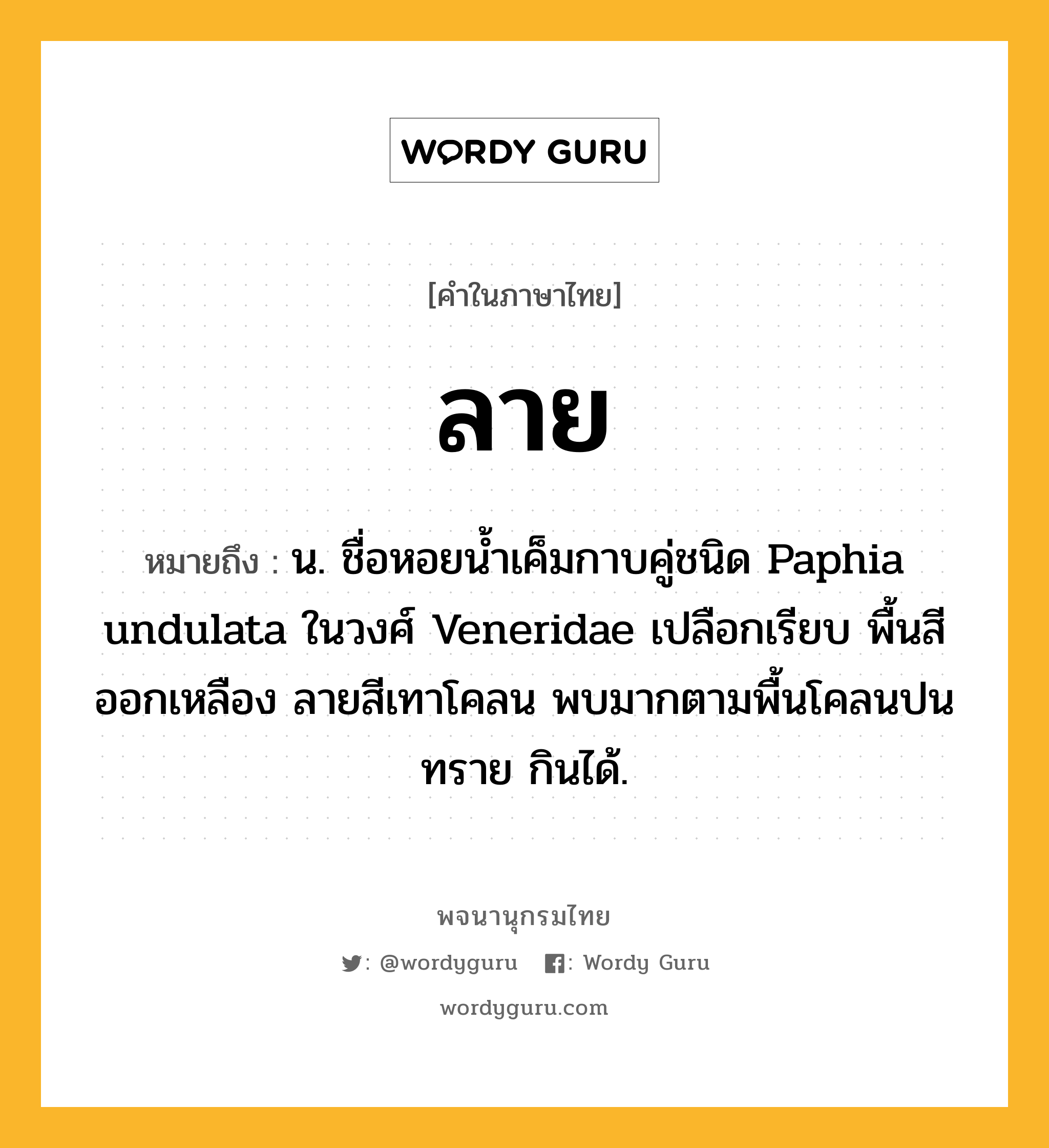 ลาย หมายถึงอะไร?, คำในภาษาไทย ลาย หมายถึง น. ชื่อหอยนํ้าเค็มกาบคู่ชนิด Paphia undulata ในวงศ์ Veneridae เปลือกเรียบ พื้นสีออกเหลือง ลายสีเทาโคลน พบมากตามพื้นโคลนปนทราย กินได้.