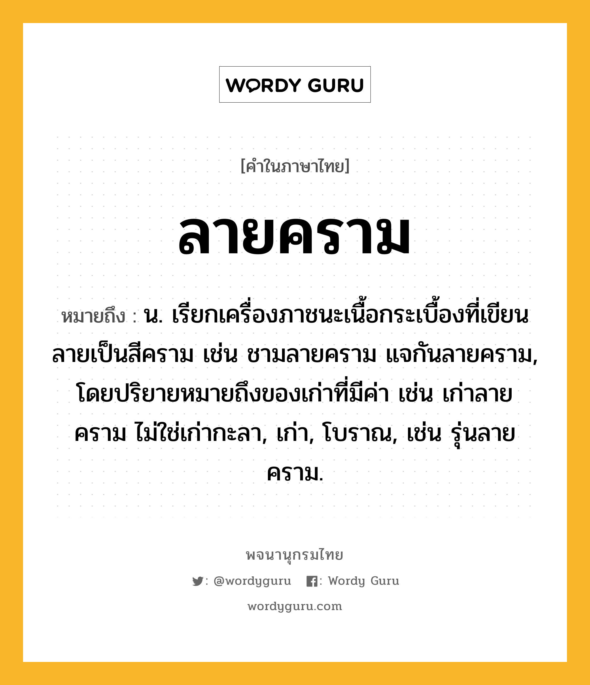 ลายคราม หมายถึงอะไร?, คำในภาษาไทย ลายคราม หมายถึง น. เรียกเครื่องภาชนะเนื้อกระเบื้องที่เขียนลายเป็นสีคราม เช่น ชามลายคราม แจกันลายคราม, โดยปริยายหมายถึงของเก่าที่มีค่า เช่น เก่าลายคราม ไม่ใช่เก่ากะลา, เก่า, โบราณ, เช่น รุ่นลายคราม.